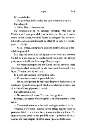 Origin 34S
M-am strâmbat.
— Nu ştiu dacă ar fi cazul să mă deranjeze remarca asta.
Ea a chicotit.
— Ştii că Dee o să ne omoare.y
Ne hotărâserăm să nu spunem nimănui. Mai ales că
Matthew ar fi avut probabil ceva de obiectat, Dee ar fi luat-o
razna, iar eu, sincer, voiam să facem asta singuri. Era momen­
tul nostru. Mica noastră bucată de plăcintă pe care n-o împăr­
ţeam cu ceilalţi.
— O să-i treacă, am spus eu, convins în sinea mea că e des­
tul de improbabil.
Mai degrabă puteam să mă aştept că va vrea să mă omoare
fiindcă nu a luat şi ea parte la asta. După ce am ieşit din alee pe
şoseaua principală, am bătut-o pe Kat pe coapsă.
— Un moment important, nu? După ce se va termina toată
mizeria asta, dacă vrei nuntă de-aia mare, cu tot tacâmul, o s-o
facem. Trebuie doar să-mi spui.
Si-a scos ochelarii ăia imenşi de la ochi.> >
— O nuntă mare costă o groază de bani.
— Iar eu am o groază de bani puşi deoparte. Suficient cât să
nu ducem lipsă de nimic până când se va clarifica situaţia, aşa
că e arhisuficient şi pentru o nuntă.
Ea a clătinat din cap.
— Nu vreau nuntă mare. Te vreau doar pe tine.
Eram gata să opresc Volkswagenul şi să tabăr asupra ei chiar
acolo.
— Ţine totuşi minte asta, în caz că te răzgândeşti mai târziu.
Voiam să-i ofer totul - un inel care să-i tragă degetul în jos cu
greutatea lui şi o nuntă mai tare ca toate nunţile din lume. Ni-
ciuna din astea două nu era posibilă acum - şi trebuie să recu­
nosc că mă excita faptul că părea să nu-i pese de toate astea.
 