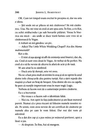 346 Jennifer L. Armentrout
OK. Cam tot timpul eram excitat în preajma ei, dar nu asta
e ideea.
— Ştii unde mi-ar plăcea să mă căsătoresc? Să mă căsăto­
resc. Uau. Nu-mi vine să cred că am spus asta. în fine, a zis Kat,
cu ochii strălucindu-i pe sub borurile pălăriei. Vreau la bise­
rica aia mică - aia unde se duce toată lumea care vrea să se
căsătorească la Vegas.
A trebuit să mă gândesc un pic.
— Adică The Little White Wedding Chapel? Aia din Marea
mahmureală?
Kat a râs.
— E trist că aşa ajungi să afli de existenţa unei biserici, dar, da,
aia. Cred că sunt vreo două în Vegas. Ar trebui să fie perfect. Nu
cred că o să fie nevoie de altceva în afară de acte şi de taxă.
M-am uitat la ea zâmbind.
— Dacă asta îţi doreşti, asta vei avea.
Nu ne-a luat prea mult să intrăm în oraş şi să ne oprim la unul
dintre info-chioşcurile alea pentru turişti. Kat a sărit repede din
maşină şi a luat un braţ de broşuri. Una dintre ele era cu capela.
Se pare că nunţile improvizate erau în mare vogă. Logic.
Trebuia să facem rost de o autorizaţie pentru căsătorie.
Ea s-a încruntat.
— Nu vreau s-o facem sub o identitate falsă.
— Nici eu. Am oprit în faţa judecătoriei şi am lăsat motorul
pornit. Numai că e prea riscant să folosim numele noastre re­
ale. Pe urmă, vom avea nevoie de un certificat de căsătorie pe
numele alea pe care le vom folosi. Dar noi doi vom şti
adevărul.
Ea a dat din cap şi a pus mâna pe mânerul portierei, apoi a
lăsat-o jos.
— Ai dreptate. în fine, hai să mergem.
 