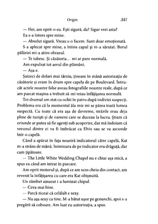 Origin 347
— Hei, am oprit-o eu. Eşti sigură, da? Sigur vrei asta?
Ea s-a întors spre mine.
— Absolut sigură. Vreau s-o facem. Sunt doar emoţionată.
S-a aplecat spre mine, a întins capul şi m-a sărutat. Borul
pălăriei mi-a atins obrazul.
— Te iubesc. Şi căsătoria... mi se pare normală.
Am expulzat tot aerul din plămâni.
— Asa e.j
Şaizeci de dolari mai târziu, ţineam în mână autorizaţia de
căsătorie şi eram în drum spre capela de pe Boulevard. întru­
cât actele noastre false aveau fotografiile noastre reale, după ce
am parcat maşina a trebuit să-mi reiau înfăţişarea normală.
Tot drumul am stat cu ochii în patru după indivizi suspecţi.
Problema era că la momentul ăla mie mi se părea toată lumea
suspectă. Cu toate că era aşa de devreme, străzile erau deja
pline de turişti şi de oameni care se duceau la lucru. Ştiam că
oriunde ar putea să fie agenţi sub acoperire, dar mă îndoiam că
vreunul dintre ei va fi îmbrăcat ca Elvis sau se va ascunde
într-o capelă.
Când a apărut în faţa noastră indicatorul către capelă, Kat
m-a strâns de mână. Inimioara de pe indicator era drăguţă, dar
cam ţipătoare.
— The Little White Wedding Chapel nu e chiar aşa mică, a
spus ea când am intrat în parcare.
Am oprit motorul şi, după ce am scos cheia din contact, am
revenit la înfăţişarea cu care era Kat obişnuită.
Un zâmbet amuzat i-a luminat chipul.
— Ceva mai bine.
— Parcă ziceai că celălalt e sexy.
— Nu aşa sexy ca tine. M-a bătut uşor pe genunchi, apoi s-a
pregătit să coboare. Am luat eu autorizaţia, a spus.
 