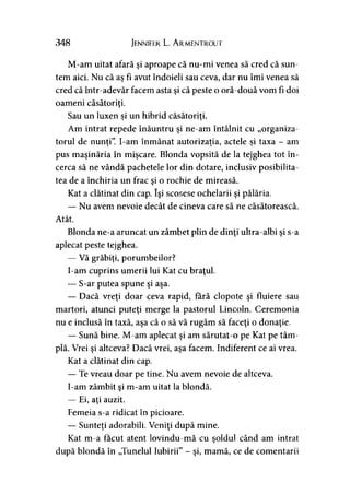 348 Jennifer L. Armentrout
M-am uitat afară şi aproape că nu-mi venea să cred că sun­
tem aici. Nu că as fi avut îndoieli sau ceva, dar nu îmi venea să
cred că într-adevăr facem asta şi că peste o oră-două vom fi doi
oameni căsătoriţi.
Sau un luxen si un hibrid căsătoriţi.j >
Am intrat repede înăuntru şi ne-am întâlnit cu „organiza­
torul de nunti”. I-am înmânat autorizaţia, actele si taxa - am> > * ■>
pus maşinăria în mişcare. Blonda vopsită de la tejghea tot în­
cerca să ne vândă pachetele lor din dotare, inclusiv posibilita­
tea de a închiria un frac şi o rochie de mireasă.
Kat a clătinat din cap. îşi scosese ochelarii şi pălăria.
— Nu avem nevoie decât de cineva care să ne căsătorească.
Atât.
Blonda ne-a aruncat un zâmbet plin de dinţi ultra-albi şi s-a
aplecat peste tejghea.
— Vă grăbiţi, porumbeilor?
I-am cuprins umerii lui Kat cu braţul.
— S-ar putea spune şi aşa.
— Dacă vreţi doar ceva rapid, fără clopote şi fluiere sau
martori, atunci puteţi merge la pastorul Lincoln. Ceremonia
nu e inclusă în taxă, aşa că o să vă rugăm să faceţi o donaţie.
— Sună bine. M-am aplecat şi am sărutat-o pe Kat pe tâm­
plă. Vrei şi altceva? Dacă vrei, aşa facem. Indiferent ce ai vrea.
Kat a clătinat din cap.
— Te vreau doar pe tine. Nu avem nevoie de altceva.
I-am zâmbit şi m-am uitat la blondă.
— Ei, aţi auzit.
Femeia s-a ridicat în picioare.
— Sunteţi adorabili. Veniţi după mine.
Kat m-a făcut atent lovindu-mă cu soldul când am intrat>
după blondă în „Tunelul Iubirii” - şi, mamă, ce de comentarii
 