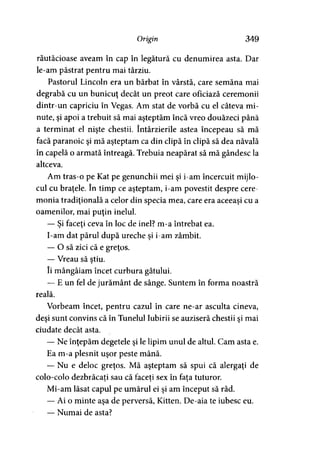 Origin 349
răutăcioase aveam în cap în legătură cu denumirea asta. Dar
le-am păstrat pentru mai târziu.
Pastorul Lincoln era un bărbat în vârstă, care semăna mai
degrabă cu un bunicuţ decât un preot care oficiază ceremonii
dintr-un capriciu în Vegas. Am stat de vorbă cu el câteva mi­
nute, şi apoi a trebuit să mai aşteptăm încă vreo douăzeci până
a terminat el nişte chestii. întârzierile astea începeau să mă
facă paranoic şi mă aşteptam ca din clipă în clipă să dea năvală
în capelă o armată întreagă. Trebuia neapărat să mă gândesc la
altceva.
Am tras-o pe Kat pe genunchii mei şi i-am încercuit mijlo­
cul cu braţele. în timp ce aşteptam, i-am povestit despre cere­
monia tradiţională a celor din specia mea, care era aceeaşi cu a
oamenilor, mai puţin inelul.
— Şi faceţi ceva în loc de inel? m-a întrebat ea.
I-am dat părul după ureche şi i-am zâmbit.
— O să zici că e greţos.
— Vreau să ştiu.
îi mângâiam încet curbura gâtului.
— E un fel de jurământ de sânge. Suntem în forma noastră
reală.
Vorbeam încet, pentru cazul în care ne-ar asculta cineva,
deşi sunt convins că în Tunelul Iubirii se auziseră chestii si mai> >
ciudate decât asta.
— Ne înţepăm degetele şi le lipim unul de altul. Cam asta e.
Ea m-a plesnit uşor peste mână.
— Nu e deloc greţos. Mă aşteptam să spui că alergaţi de
colo-colo dezbrăcaţi sau că faceţi sex în fata tuturor.y 9 9
Mi-am lăsat capul pe umărul ei şi am început să râd.
— Ai o minte aşa de perversă, Kitten. De-aia te iubesc eu.
— Numai de asta?
 