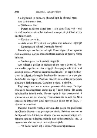 350 Jennifer L. Armentrout
S-a înghesuit în mine, cu obrazul lipit de obrazul meu.
Am strâns-o mai tare.
— Ştii tu mai bine.
— Putem să facem şi noi asta - aşa cum faceţi voi - mai
târziu? m-a întrebat ea, bătându-mă uşor pe piept. Când se vor
linişti lucrurile.9
— Dacă asta vrei tu.
— Asta vreau. Cred că mi s-ar părea mai autentic, înţelegi?
— Domnişoară Whitt? Domnule Rowe?
Blonda apăruse în cadrul uşii. Eram sigur că ne spusese
cum o cheamă, dar nu îmi aminteam numele ei pentru nimic
în lume.
— Suntem gata, dacă sunteţi pregătiţi.
Am ridicat-o pe Kat în picioare şi am luat-o de mână. Par­
tea aia din capelă era chiar drăguţă. Era spaţiu suficient ca să
aduci şi invitaţi. Peste tot erau trandafiri albi - în capetele băn­
cilor, în colţuri, atârnaţi în buchete din tavan sau pe nişte pie­
destale din faţa capelei. Pastorul Lincoln stătea între piedestalele
alea, cu o Biblie în mână. Când ne-a văzut, a zâmbit.
Paşii noştri nici nu se auzeau pe covorul ăla roşu. De fapt,
cred că şi dacă tropăiam eu tot nu aş fî auzit nimic din cauza
bubuiturilor inimii mele. Ne-am oprit în faţa pastorului. A
spus ceva, eu am dat din cap. Dumnezeu ştie ce-o fi zis. Ne-a
spus să ne întoarcem unul spre celălalt şi aşa am şi făcut, ţi-
nându-ne de mâini.
Pastorul Lincoln vorbea întruna, dar parcă era profesorul
lui Charlie Brown - nu pricepeam nimic. Privirea mea nu se
dezlipea de faţa lui Kat, iar atenţia mea era concentrată pe sen­
zaţia pe care mi-o dădeau mâinile ei şi căldura trupului său. La
un moment dat, am auzit cuvintele esenţiale:
— Vă declar acum sot si soţie. Poţi să săruţi mireasa.> î » 9 9
 