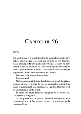 Capitolul 26
KATY
Mă simţeam ca o prinţesă din alea din desenele animate, care
ridica timid un picioruş când era sărutată de Făt-Frumos.
Eram ameţită de fericire şi absolut copleşită, aşa cum nu aş fi
crezut niciodată că pot să fiu. Era doar un petic de hârtie pe
care îl ţineam strâns în mână. Un certificat de căsătorie pe
nişte nume care nici măcar nu erau ale noastre.
Dar avea cea mai mare însemnătate,
însemna totul.
Nu îmi puteam stăpâni zâmbetul şi nici de nodul din gât nu
puteam să scap. Din clipa în care ne rostiserăm jurămintele,
eram în permanenţă gata să izbucnesc în plâns. Daemon cred
că îşi imagina că sunt nebună.
în drum spre ieşire, blonda de la ghişeu ne-a ieşit în faţă.
Mi-a întins o fotografie.
— Din partea mea, a spus ea, zâmbind. Sunteţi un cuplu
foarte frumos. Ar fi fost păcat să nu aveţi nicio amintire de la
momentul ăsta.
 