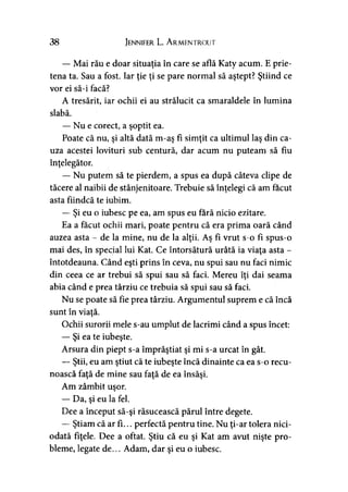 38 Jennifer L. A rmentrout
— Mai rău e doar situaţia în care se află Katy acum. E prie­
tena ta. Sau a fost. Iar ţie ţi se pare normal să aştept? Ştiind ce
vor ei să-i facă?
A tresărit, iar ochii ei au strălucit ca smaraldele în lumina
slabă.
— Nu e corect, a şoptit ea.
Poate că nu, şi altă dată m-aş fi simţit ca ultimul laş din ca­
uza acestei lovituri sub centură, dar acum nu puteam să fiu
înţelegător.
— Nu putem să te pierdem, a spus ea după câteva clipe de
tăcere al naibii de stânjenitoare. Trebuie să înţelegi că am făcut
asta fiindcă te iubim.
— Şi eu o iubesc pe ea, am spus eu fără nicio ezitare.
Ea a făcut ochii mari, poate pentru că era prima oară când
auzea asta - de la mine, nu de la alţii. Aş fi vrut s-o fi spus-o
mai des, în special lui Kat. Ce întorsătură urâtă ia viaţa asta -
întotdeauna. Când eşti prins în ceva, nu spui sau nu faci nimic
din ceea ce ar trebui să spui sau să faci. Mereu îţi dai seama
abia când e prea târziu ce trebuia să spui sau să faci.
Nu se poate să fie prea târziu. Argumentul suprem e că încă
sunt în viaţă.
Ochii surorii mele s-au umplut de lacrimi când a spus încet:
— Şi ea te iubeşte.
Arsura din piept s-a împrăştiat şi mi s-a urcat în gât.
— Ştii, eu am ştiut că te iubeşte încă dinainte ca ea s-o recu­
noască faţă de mine sau faţă de ea însăşi.
Am zâmbit uşor.
— Da, şi eu la fel.
Dee a început să-şi răsucească părul între degete.
— Ştiam că ar fi... perfectă pentru tine. Nu ţi-ar tolera nici­
odată fiţele. Dee a oftat. Ştiu că eu şi Kat am avut nişte pro­
bleme, legate de... Adam, dar şi eu o iubesc.
 