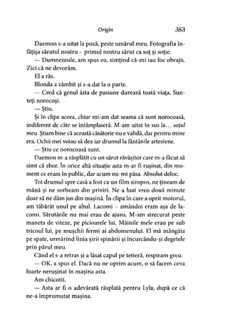 Origin 353
Daemon s-a uitat la poză, peste umărul meu. Fotografia în­
făţişa sărutul nostru - primul nostru sărut ca soţ şi soţie.
— Dumnezeule, am spus eu, simţind că-mi iau foc obrajii.
Zici că ne devorăm.
El a râs.
Blonda a zâmbit şi s-a dat la o parte.
— Cred că genul ăsta de pasiune durează toată viaţa. Sun­
teţi norocoşi.
— Ştiu.)
Şi în clipa aceea, chiar mi-am dat seama că sunt norocoasă,
indiferent de câte se întâmplaseră. M-am uitat în sus la... soţul
meu. Ştiam bine că această căsătorie nu e validă, dar pentru mine
era. Ochii mei voiau să dea iar drumul la fântânile arteziene.
— Ştiu ce norocoasă sunt.>
Daemon m-a răsplătit cu un sărut răvăşitor care m-a făcut să
simt că zbor. în orice altă situaţie asta m-ar fi ruşinat, din mo­
ment ce eram în public, dar acum nu-mi păsa. Absolut deloc.
Tot drumul spre casă a fost ca un film siropos, ne ţineam de
mână şi ne sorbeam din priviri. Ne-a luat vreo două minute
doar să ne dăm jos din maşină. în clipa în care a oprit motorul,
am tăbărât unul pe altul. Lacomi - amândoi eram aşa de la­
comi. Sărutările nu mai erau de ajuns. M-am strecurat peste
maneta de viteze, pe picioarele lui. Mâinile mele erau pe sub
tricoul lui, pe muşchii fermi ai abdomenului. El mă mângâia
pe spate, urmărind linia sirii spinării şi încurcându-şi degetele
prin părul meu.
Când el s-a retras şi a lăsat capul pe tetieră, respiram greu.
— OK, a spus el. Dacă nu ne oprim acum, o să facem ceva
foarte neruşinat în maşina asta.> »
Am chicotit.
— Asta ar fi o adevărată răsplată pentru Lyla, după ce că
ne-a împrumutat maşina.
 