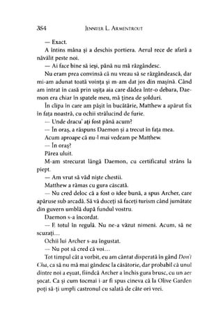 354 Jennifer L. A rmentrout
— Exact.
A întins mâna şi a deschis portiera. Aerul rece de afară a
năvălit peste noi.
— Ai face bine să ieşi, până nu mă răzgândesc.
Nu eram prea convinsă că nu vreau să se răzgândească, dar
mi-am adunat toată voinţa şi m-am dat jos din maşină. Când
am intrat în casă prin uşiţa aia care dădea într-o debara, Dae-
mon era chiar în spatele meu, mă ţinea de şolduri.
în clipa în care am păşit în bucătărie, Matthew a apărut fix
în fata noastră, cu ochii strălucind de furie.
— Unde dracu aţi fost până acum?
— în oraş, a răspuns Daemon şi a trecut în faţa mea.
Acum aproape că nu-1 mai vedeam pe Matthew.
— în oraş?
Părea uluit.
M-am strecurat lângă Daemon, cu certificatul strâns la
piept.
— Am vrut să văd nişte chestii.
Matthew a rămas cu gura căscată.
— Nu cred deloc că a fost o idee bună, a spus Archer, care
apăruse sub arcadă. Să vă duceţi să faceţi turism când jumătate
din guvern umblă după fundul vostru.
Daemon s-a încordat.
— E totul în regulă. Nu ne-a văzut nimeni. Acum, să ne
scuzaţi...>
Ochii lui Archer s-au îngustat.
— Nu pot să cred că voi...
Tot timpul cât a vorbit, eu am cântat disperată în gând Dorii
Cha, ca să nu mă mai gândesc la căsătorie, dar probabil că unul
dintre noi a eşuat, fiindcă Archer a închis gura brusc, cu un aer
şocat. Ca şi cum tocmai i-ar fi spus cineva că la Olive Garden
poţi să-ţi umpli castronul cu salată de câte ori vrei.
 