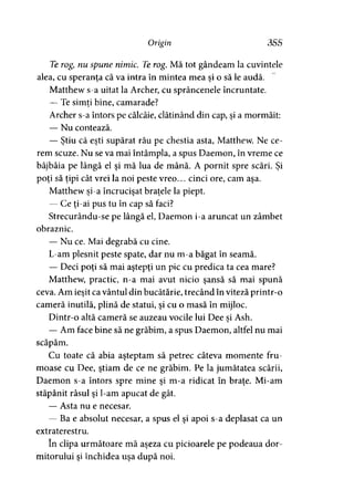 Origin 355
Te rogynu spune nimic. Te rog. Mă tot gândeam la cuvintele
alea, cu speranţa că va intra în mintea mea şi o să le audă.
Matthew s-a uitat la Archer, cu sprâncenele încruntate.
— Te simţi bine, camarade?j 9
Archer s-a întors pe călcâie, clătinând din cap, şi a mormăit:
— Nu contează.
— Ştiu că eşti supărat rău pe chestia asta, Matthew. Ne ce­
rem scuze. Nu se va mai întâmpla, a spus Daemon, în vreme ce
bâjbâia pe lângă el şi mă lua de mână. A pornit spre scări. Şi
poţi să ţipi cât vrei la noi peste vreo... cinci ore, cam aşa.
Matthew şi-a încrucişat braţele la piept.
— Ce ţi-ai pus tu în cap să faci?
Strecurându-se pe lângă el, Daemon i-a aruncat un zâmbet
obraznic.
— Nu ce. Mai degrabă cu cine.
L-am plesnit peste spate, dar nu m-a băgat în seamă.
— Deci poţi să mai aştepţi un pic cu predica ta cea mare?
Matthew, practic, n-a mai avut nicio şansă să mai spună
ceva. Am ieşit ca vântul din bucătărie, trecând în viteză printr-o
cameră inutilă, plină de statui, şi cu o masă în mijloc.
Dintr-o altă cameră se auzeau vocile lui Dee si Ash.*
— Am face bine să ne grăbim, a spus Daemon, altfel nu mai
scăpăm.
Cu toate că abia aşteptam să petrec câteva momente fru­
moase cu Dee, ştiam, de ce ne grăbim. Pe la jumătatea scării,
Daemon s-a întors spre mine şi m-a ridicat în braţe. Mi-am
stăpânit râsul şi l-am apucat de gât.
— Asta nu e necesar.
— Ba e absolut necesar, a spus el şi apoi s-a deplasat ca un
extraterestru.
în clipa următoare mă aşeza cu picioarele pe podeaua dor­
mitorului şi închidea uşa după noi.
 