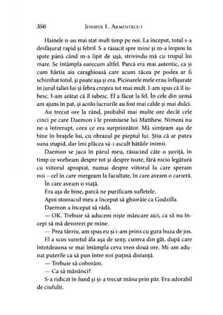 356 Jennifer L. Armentrout
Hainele n-au mai stat mult timp pe noi. La început, totul s-a
desfăşurat rapid şi febril. S-a răsucit spre mine şi m-a împins în
spate până când m-a lipit de uşă, strivindu-mă cu trupul lui
mare. Se întâmpla oarecum altfel. Parcă era mai autentic, ca şi
cum hârtia aia caraghioasă care acum zăcea pe podea ar fi
schimbat totul, şi poate aşa şi era. Picioarele mele erau înfăşurate
în jurul taliei lui şi febra creştea tot mai mult. I-am spus că îl iu­
besc. I-am arătat că îl iubesc. El a făcut la fel. în cele din urmă
am ajuns în pat, şi acolo lucrurile au fost mai calde şi mai dulci.
Au trecut ore la rând, probabil mai multe ore decât cele
cinci pe care Daemon i le promisese lui Matthew. Nimeni nu
ne-a întrerupt, ceea ce era surprinzător. Mă simţeam aşa de
bine în braţele lui, cu obrazul pe pieptul lui. Ştiu că ar putea
suna stupid, dar îmi plăcea să-i ascult bătăile inimii.
Daemon se juca în părul meu, răsucind câte o şuviţă, în
timp ce vorbeam despre tot şi despre toate, tară nicio legătură
cu viitorul apropiat, numai despre viitorul la care speram
noi - cel în care mergeam la facultate, în care aveam o carieră.
în care aveam o viaţă.
Era aşa de bine, parcă ne purificam sufletele.
Apoi stomacul meu a început să ghiorăie ca Godzilla.
Daemon a început să râdă.
— OK. Trebuie să aducem nişte mâncare aici, ca să nu în-9 9
cepi să mă devorezi pe mine.
— Prea târziu, am spus eu şi i-am prins cu gura buza de jos.
El a scos sunetul ăla aşa de sexy, cumva din gât, după care
întotdeauna se mai întâmpla ceva vreo două ore. Mi-am adu­
nat puterile ca să pun între noi puţină distanţă.
— Trebuie să coborâm.
— Ca să mănânci?
S-a ridicat în fund şi şi-a trecut mâna prin păr. Era adorabil
de ciufulit.
 