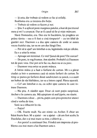 Origin 357
— Si asta, dar trebuie să vedem ce fac si ceilalţi.) ’ > »
Realitatea era ca trezirea din beţie.
— Trebuie să vedem ce facem şi noi.
— Ştiu. S-a aplecat peste marginea patului, a luat dejos tricoul
meu si mi l-a aruncat. Dar ar fi cazul să fie si nişte mâncare.i > >
Slavă Domnului, era. Dee era în bucătărie, îşi pregătea un
prânz târziu - sau o fi fost o cină timpurie? - cu tot felul de
gustări reci. Daemon s-a dus spre camera de unde se auzea
vocea fratelui său, iar eu m-am dus lângă Dee.
— Pot să te ajut? am întrebat-o eu, legănându-mă pe călcâie.
Ea s-a uitat la mine.
— Aproape am terminat. Ce vrei? Şuncă de porc? De curcan?
— De porc, te rog frumos. Am zâmbit. Probabil că Daemon
tot de porc vrea. Dar pot să le fac eu, dacă nu ai cu porc.
— Daemon vrea orice se poate mânca.
A întins mâna şi a luat o farfurie de carton. Mi s-a părut
ciudat ca într-o asemenea casă să existe farfurii de carton. în
timp ce punea pe farfurie două sandviciuri cu şuncă, s-a auzit
un hohot de râs bărbătesc, iar ea a întors capul. Părea uşurată.
— Ce? am întrebat-o eu, cu ochii spre camera în care in­
trase Daemon.
— Nu ştiu. A zâmbit uşor. Doar că sunt puţin surprinsă.
Archer e în camera aia. Mă aşteptam să aud ţipete, nu râsete.
— Daemon e doar... ştii tu, puţin cam prea protector atunci
când e vorba de tine,
Soră-sa a izbucnit în râs.
— Puţin?y
— OK. Foarte mult. Nu are nimic cu Archer. E chiar un
băiat foarte bun. M-a ajutat - ne-a ajutat - cât am fost acolo, la
Daedalus, dar e si mai mare ca tine, e diferit si...9 y 9 y
— Are penis? a continuat Dee. Fiindcă am impresia că pro­
blema cea mai mare a lui Daemon asta e.
 
