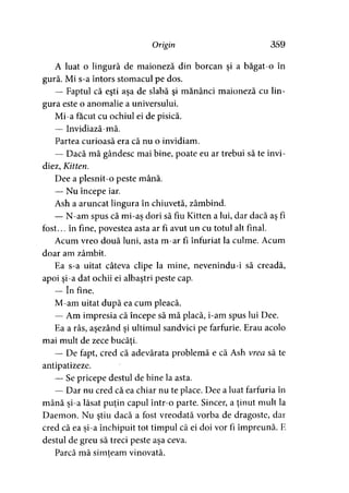 Origin 359
A luat o lingură de maioneză din borcan şi a băgat-o în
gură. Mi s-a întors stomacul pe dos.
— Faptul că eşti aşa de slabă şi mănânci maioneză cu lin­
gura este o anomalie a universului.
Mi-a făcut cu ochiul ei de pisică.
— Invidiază-mă.
Partea curioasă era că nu o invidiam.
— Dacă mă gândesc mai bine, poate eu ar trebui să te invi­
diez, Kitten.
Dee a plesnit-o peste mână.
— Nu începe iar.
Ash a aruncat lingura în chiuvetă, zâmbind.
— N-am spus că mi-aş dori să fiu Kitten a lui, dar dacă aş fi
fost... în fine, povestea asta ar fi avut un cu totul alt final.
Acum vreo două luni, asta m-ar fi înfuriat la culme. Acum
doar am zâmbit.
Ea s-a uitat câteva clipe la mine, nevenindu-i să creadă,
apoi şi-a dat ochii ei albaştri peste cap.
— în fine.
M-am uitat după ea cum pleacă.
— Am impresia că începe să mă placă, i-am spus lui Dee.
Ea a râs, aşezând şi ultimul sandvici pe farfurie. Erau acolo
mai mult de zece bucăţi.
— De fapt, cred că adevărata problemă e că Ash vrea să te
antipatizeze.
— Se pricepe destul de bine la asta.
— Dar nu cred că ea chiar nu te place. Dee a luat farfuria în
mână şi-a lăsat puţin capul într-o parte. Sincer, a ţinut mult la
Daemon. Nu ştiu dacă a fost vreodată vorba de dragoste, dar
cred că ea şi-a închipuit tot timpul că ei doi vor fi împreună. E
destul de greu să treci peste aşa ceva.
Parcă mă simţeam vinovată.>
 