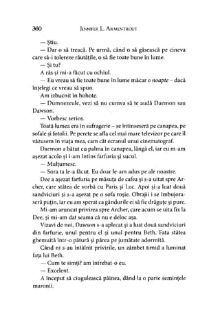 360 Jennifer L. A rmentrout
— Ştiu.
— Dar o să treacă. Pe urmă, când o să găsească pe cineva
care să-i tolereze răutăţile, o să fie toate bune în lume.
— Si tu?
A râs si mi-a făcut cu ochiul.>
— Eu vreau să fie toate bune în lume măcar o noapte - dacă
înţelegi ce vreau să spun.
Am izbucnit în hohote.
— Dumnezeule, vezi să nu cumva să te audă Daemon sau
Dawson.
— Vorbesc serios.
Toată lumea era în sufragerie - se întinseseră pe canapea, pe
sofale şi fotolii. Pe perete se afla cel mai mare televizor pe care îl
văzusem în viaţa mea, cam cât ecranul unui cinematograf.
Daemon a bătut cu palma în canapea, lângă el, iar eu m-am
aşezat acolo si i-am întins farfuria si sucul.» ) y
— Mulţumesc.>
— Sora ta le-a făcut. Eu doar le-am adus pe ale noastre.
Dee a aşezat farfuria pe măsuţa de cafea şi s-a uitat spre Ar­
cher, care stătea de vorbă cu Paris şi Luc. Apoi şi-a luat două
sandviciuri şi s-a aşezat pe o sofa roşie. Obrajii i se îmbujora­
seră puţin, iar eu am sperat ca gândurile ei să fie drăguţe şi pure.
Mi-am aruncat privirea spre Archer, care acum se uita fix la
Dee, si mi-am dat seama că nu e deloc asa.' » y
Vizavi de noi, Dawson s a aplecat şi a luat două sandviciuri
din farfurie, unul pentru el şi unul pentru Beth. Fata stătea
ghemuită într-o pătură şi părea pe jumătate adormită.
Când ni s-au întâlnit privirile, un zâmbet timid a luminat
fata lui Beth.
— Cum te simţi? am întrebat-o eu.y
— Excelent.
A început să ciugulească pâinea, dând la o parte seminţele
maronii.
 