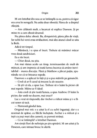 Origin 361
M-am întrebat din nou ce se întâmplă cu ea, pentru că sigur
era ceva în neregulă. Nu arăta doar obosită. Părea de-a dreptul
sfârşită.
— Am călătorit mult, a încercat să explice Dawson. Şi pe
mine m-a cam obosit drumul.
Nu părea deloc obosit. Ba, dimpotrivă, părea plin de viaţă.
Iar ochii lui verzi erau strălucitori, mai ales atunci când se uita
la Beth.
Adică tot timpul.
— Mănâncă, i-a spus el încet. Trebuie să mănânci măcar
vreo două sandviciuri.
Ea a râs încet.
— Chiar două, nu ştiu.
Am mai rămas acolo un timp, terminaserăm de mult de
mâncat, şi am impresia că toată lumea încerca să amâne inevi­
tabilul - marea discuţie. Până şi Matthew a plecat puţin, spu-
nându-ne că se întoarce repede.
Daemon s-a aplecat în faţă şi şi-a pus mâinile pe genunchi.
— Cred că ar fi cazul să trecem la ale noastre.
— Să ştii că da, a spus Luc. Trebuie să o luăm la picior cât
mai repede. Mâine ar fi ideal.
— Asta cred că ştie toată lumea, a spus Andrew. O luăm la
picior, dar unde ne ducem, mai exact?
Luc a vrut să răspundă, dar Archer a ridicat mâna şi i-a fă­
cut semn să tacă.
— Păstrează gândul ăsta.
Originul mai mic s-a uitat la el cu ochii îngustaţi, dar s-a
rezemat de spătar, cu fălcile încleştate. Archer s-a ridicat şi a
ieşit cu paşi mari din cameră, cu pumnii strânşi.
— Ce se întâmplă? a întrebat Daemon.
Am simţit fiori de nelinişte pe şira spinării. M-am uitat şi la
Dawson, care intrase brusc în alertă.
 