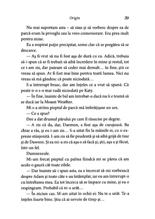 Origin 39
Nu mai suportam asta - să stau şi să vorbesc despre ea de
parcă eram la priveghi sau la vreo comemorare. Era prea mult
pentru mine.
Ea a respirat puţin precipitat, semn clar că se pregătea să se
descarce.
— Aş fi vrut să nu fi fost aşa de dură cu ea. Adică, trebuia
să-i spun că ar fi trebuit să aibă încredere în mine şi restul, tot
ce i-am zis, dar puteam să cedez mai demult... în fine, ştii ce
vreau să spun. Ar fi fost mai bine pentru toată lumea. Nici nu
vreau să mă gândesc că poate niciodată...
S-a întrerupt brusc, dar am înţeles ce a vrut să spună. Că
poate n-o s-o mai vadă niciodată pe Katy.
— în fine, înainte de bal am întrebat-o dacă nu îi e teamă să
se ducă iar la Mount Weather.
Mi s-a strâns pieptul de parcă mă îmbrăţişase un urs.
— Cea spus?
Dee a dat drumul părului pe care îl răsucise pe degete.
— A zis că da, dar, Daemon, a fost aşa de curajoasă. Ba
chiar a râs, şi eu i-am zis... S-a uitat fix la mâinile ei, cu o ex­
presie stânjenită. I-am zis să fie prudentă şi să aibă grijă de tine
şi de Dawson. Şi ea mi-a zis că aşa o să facă şi, ştii, aşa a şi făcut,
într-un fel.
Dumnezeule.
Mi-am frecat pieptul cu palma fiindcă mi se părea că am
acolo o gaură cât toate zilele.
— Dar înainte să-i spun asta, ea a încercat să-mi vorbească
despre Adam şi toate câte s-au întâmplat, iar eu am întrerupt-o
cu întrebarea mea. Ea tot încerca să se împace cu mine, şi eu o
respingeam. Probabil că m-a urât...
— în niciun caz. M-am uitat în ochii ei: Nu te-a urât. Te-a
înţeles foarte bine. Ştia că ai nevoie de timp şi...
 