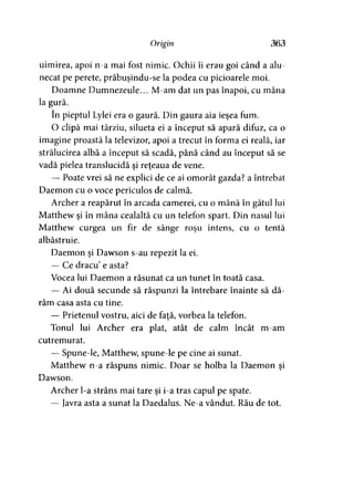Origin 363
uimirea, apoi n-a mai fost nimic. Ochii îi erau goi când a alu­
necat pe perete, prăbuşindu-se la podea cu picioarele moi.
Doamne Dumnezeule... M-am dat un pas înapoi, cu mâna
la gură.
în pieptul Lylei era o gaură. Din gaura aia ieşea fum.
O clipă mai târziu, silueta ei a început să apară difuz, ca o
imagine proastă la televizor, apoi a trecut în forma ei reală, iar
strălucirea albă a început să scadă, până când au început să se
vadă pielea translucidă şi reţeaua de vene.
— Poate vrei să ne explici de ce ai omorât gazda? a întrebat
Daemon cu o voce periculos de calmă.
Archer a reapărut în arcada camerei, cu o mână în gâtul lui
Matthew şi în mâna cealaltă cu un telefon spart. Din nasul lui
Matthew curgea un fir de sânge roşu intens, cu o tentă
albăstruie.
Daemon şi Dawson s-au repezit la ei.
— Ce dracu’e asta?
Vocea lui Daemon a răsunat ca un tunet în toată casa.
— Ai două secunde să răspunzi la întrebare înainte să dă­
râm casa asta cu tine.
— Prietenul vostru, aici de faţă, vorbea la telefon.
Tonul lui Archer era plat, atât de calm încât m-am
cutremurat.
— Spune-le, Matthew, spune-le pe cine ai sunat.
Matthew n-a răspuns nimic. Doar se holba la Daemon şi
Dawson.
Archer l-a strâns mai tare şi i-a tras capul pe spate.
— Javra asta a sunat la Daedalus. Ne-a vândut. Rău de tot.
 
