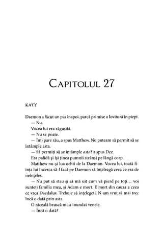 C apitolul 27
KATY
Daemon a făcut un pas înapoi, parcă primise o lovitură în piept.
— Nu.
Vocea lui era răguşită.
— Nu se poate.
— îmi pare rău, a spus Matthew. Nu puteam să permit să se
întâmple asta.
— Să permiţi să se întâmple asta? a spus Dee.
Era palidă şi îşi ţinea pumnii strânşi pe lângă corp.
Matthew nu-si lua ochii de la Daemon. Vocea lui, toată fi->
inţa lui încerca să-l facă pe Daemon să înţeleagă ceea ce era de
neînţeles.
— Nu pot să stau şi să mă uit cum vă pierd pe toţi... voi
sunteti familia mea, si Adam e mort. E mort din cauza a ceea> 1 y
ce vrea Daedalus. Trebuie să înţelegeţi. N-am vrut să mai trec
încă o dată prin asta.
O răceală bruscă mi-a inundat venele.
— încă o dată?
 