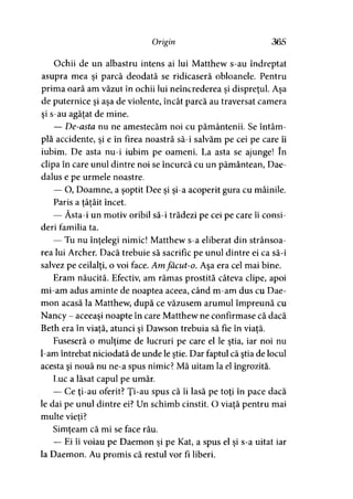 Origin 365
Ochii de un albastru intens ai lui Matthew s-au îndreptat
asupra mea şi parcă deodată se ridicaseră obloanele. Pentru
prima oară am văzut în ochii lui neîncrederea şi dispreţul. Aşa
de puternice şi aşa de violente, încât parcă au traversat camera
şi s-au agăţat de mine.
— De-asta nu ne amestecăm noi cu pământenii. Se întâm­
plă accidente, şi e în firea noastră să-i salvăm pe cei pe care îi
iubim. De asta nu-i iubim pe oameni. La asta se ajunge! în
clipa în care unul dintre noi se încurcă cu un pământean, Dae-
dalus e pe urmele noastre.
— O, Doamne, a şoptit Dee şi şi-a acoperit gura cu mâinile.
Paris a tâtâit încet.> >
— Ăsta-i un motiv oribil să-i trădezi pe cei pe care îi consi­
deri familia ta.
— Tu nu înţelegi nimic! Matthew s-a eliberat din strânsoa-
rea lui Archer. Dacă trebuie să sacrific pe unul dintre ei ca să-i
salvez pe ceilalţi, o voi face. Am făcut-o. Aşa era cel mai bine.
Eram năucită. Efectiv, am rămas prostită câteva clipe, apoi
mi-am adus aminte de noaptea aceea, când m-am dus cu Dae-
mon acasă la Matthew, după ce văzusem arumul împreună cu
Nancy - aceeaşi noapte în care Matthew ne confirmase că dacă
Beth era în viată, atunci si Dawson trebuia să fie în viată.* j > >
Fuseseră o mulţime de lucruri pe care el le ştia, iar noi nu
l-am întrebat niciodată de unde le ştie. Dar faptul că ştia de locul
acesta şi nouă nu ne-a spus nimic? Mă uitam la el îngrozită.
Luc a lăsat capul pe umăr.
— Ce ţi-au oferit? Ţi-au spus că îi lasă pe toţi în pace dacă
le dai pe unul dintre ei? Un schimb cinstit. O viaţă pentru mai
multe vieţi?
Simţeam că mi se face rău.*
— Ei îi voiau pe Daemon şi pe Kat, a spus el şi s-a uitat iar
la Daemon. Au promis că restul vor fi liberi.
 