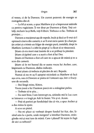 Origin 367
el venea, ci de la Dawson. Un curent puternic de energie se
rostogolea din el.
— La fel şi acum, a spus Matthew şi şi-a împreunat mâinile
ca pentru rugăciune. îi vor doar pe Daemon şi Katy. Toţi cei­
lalţi, inclusiv tu şi Beth, veţi fi liberi. Trebuia s-o fac. Trebuia să
protejez...
Dawson a reacţionat aşa de repede, încât şi dacă ar fi vrut să-l
oprească cineva din cameră, n-ar fi avut nicio şansă. Şi-a luat pu­
ţin avânt şi a trimis un fulger de energie pură, instabilă, drept în
Matthew. Lovitura l-a izbit în piept şi l-a făcut să se răsucească.
Ştiam că era mort mai înainte de a se prăbuşi la pământ.
Ştiam că ţipătul care s-a auzit a fost al lui Dee.
Ştiam că Daemon a fost cel care m-a apucat de mână şi m-a
scos din cameră.
Ştiam că în tot haosul ăla se auzea vocea lui Archer, care,
împreună cu Daemon, dădea indicaţii.
Şi mai ştiam că trebuia să plecăm de aici. Repede.
Numai că nu m-aş fi aşteptat niciodată ca Matthew să facă
aşa ceva, sau că Dawson ar putea să-l omoare aşa, într-o fracţi­
une de secundă.
— Stai lângă mine, Kitten.
Vocea joasă a lui Daemon parcă mi-a mângâiat pielea.
— Trebuie să te ştiu...
— Eu sunt bine, l-am întrerupt eu, uitându-mă la Luc cum
se întoarce s-o tragă pe Ash în foaier. Vin şi ei. Acum.
— Poţi să pariezi pe funduleţul tău că vin, a spus Archer şi
a dus mâna la spate.
A scos un pistol.
— Nu-mi place să vorbeşti despre fundul lui Kat, dar, lă­
sând asta la o parte, unde mergem? a întrebat Daemon, strân-
gându-mă şi mai tare de mână. Care-i planul? Să ieşim în fugă
de aici ca nebunii?
 