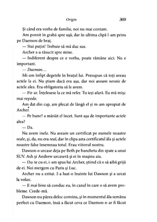 Origin 369
Şi când era vorba de familie, noi nu mai contam.
Am pornit în grabă spre uşă, dar în ultima clipă l-am prins
pe Daemon de braţ.
— Stai puţin! Trebuie să mă duc sus.
Archer s-a răsucit spre mine.
— Indiferent despre ce e vorba, poate rămâne aici. Nu e
important.
— Daemon...
Mi-am înfipt degetele în braţul lui. Presupun că toţi aveau
actele la ei. Nu ştiam dacă era asa, dar noi aveam nevoie de> > ’
actele alea. Era obligatoriu să le avem.
— Fir-ar. înţelesese la ce mă refer. Tu ieşi afară. Eu mă mise5 J >
mai repede.
Am dat din cap, am plecat de lângă el şi m-am apropiat de
Archer.
— Pe bune? a mârâit el încet. Sunt aşa de importante actele
alea?
— Da.
Nu avem inele. Nu aveam un certificat pe numele noastre
reale, şi, da, nu era real dar în clipa asta certificatul ăla şi actele
noastre false însemnau totul. Erau viitorul nostru.
Dawson o urcase deja pe Beth pe bancheta din spate a unui
SUV. Ash şi Andrew urcaseră şi ei în maşina aia.
— Du-te cu ei, i-am spus lui Archer, ştiind că o să aibă grijă
de ei. Noi mergem cu Paris şi Luc.
Archer nu a ezitat. I-a luat-o înainte lui Dawson şi a urcat
la volan.
— E mai bine să conduc eu, în cazul în care o să avem pro­
bleme. Crede-mă.
Dawson nu părea deloc convins, şi în momentul ăla semăna
perfect cu Daemon, însă a făcut ceva ce Daemon n-ar fi făcut
 