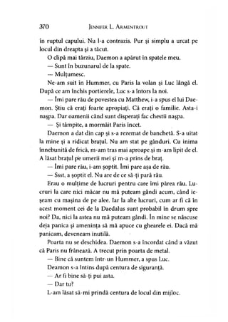 370 Jennifer L. A rmentrout
în ruptul capului. Nu l-a contrazis. Pur şi simplu a urcat pe
locul din dreapta şi a tăcut.
O clipă mai târziu, Daemon a apărut în spatele meu.
— Sunt în buzunarul de la spate.
— Mulţumesc.>
Ne-am suit în Hummer, cu Paris la volan şi Luc lângă el.
După ce am închis portierele, Luc s-a întors la noi.
— îmi pare rău de povestea cu Matthew, i-a spus el lui Dae­
mon. Ştiu că eraţi foarte apropiaţi. Că eraţi o familie. Asta-i
naşpa. Dar oamenii când sunt disperaţi fac chestii naşpa.
— Şi tâmpite, a mormăit Paris încet.
Daemon a dat din cap şi s-a rezemat de banchetă. S-a uitat
la mine şi a ridicat braţul. Nu am stat pe gânduri. Cu inima
înnebunită de frică, m-am tras mai aproape şi m-am lipit de el.
A lăsat braţul pe umerii mei şi m-a prins de braţ.
— îmi pare rău, i-am şoptit. îmi pare aşa de rău.
— Ssst, a şoptit el. Nu are de ce să-ţi pară rău.
Erau o mulţime de lucruri pentru care îmi părea rău. Lu­
cruri la care nici măcar nu mă puteam gândi acum, când ie­
şeam cu maşina de pe alee. Iar la alte lucruri, cum ar fi că în
acest moment cei de la Daedalus sunt probabil în drum spre
noi? Da, nici la astea nu mă puteam gândi. în mine se născuse
deja panica şi ameninţa să mă apuce cu ghearele ei. Dacă mă
panicam, deveneam inutilă.
Poarta nu se deschidea. Daemon s-a încordat când a văzut
că Paris nu frânează. A trecut prin poarta de metal.
— Bine că suntem într-un Hummer, a spus Luc.
Deamon s-a întins după centura de siguranţă.
— Ar fi bine să-ţi pui asta.
— Dar tu?
L-am lăsat să-mi prindă centura de locul din mijloc.
 