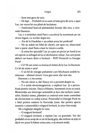 Origin 371
— Sunt mai greu de ucis.
— De fapt... Probabil că eu sunt cel mai greu de ucis, a spus
Luc, iar vocea lui era plină de încântare.
— Sindromul buricul pământului loveşte din nou, a mor­
măit Daemon.
Luc s-a strâmbat când Paris a accelerat la maximum pe un
drum îngust, cu Archer după noi.
— Ăia de la Daedalus v-au arătat arma lor perfectă?
— Ne-au arătat tot felul de chestii, am spus eu, alunecând
într-o parte când Paris a luat în viteză o curbă.
— Şi arma lor specială? Luc şi-a pus un picior pe bord şi eu
am sperat ca airbagul să nu se declanşeze, totuşi. Aia care poate
doborî un luxen dintr-o lovitură - PEP? Proiectil cu Energie
Pură?
— Ce? M-am uitat cu stomacul strâns de la Luc la Daemon.
Ce fel de armă e asta?
— E un fel de energie pulsatorie care blochează undele lu­
minoase - ultimul răcnet. Ceva gen onix, dar mai rău.
Daemon s-a încruntat.
— Nu am văzut-o, dar Nancy mi-a povestit despre ea.
— E o armă electromagnetică, a explicat Luc. Şi e pericu­
loasă pentru oricine. Dacă o folosesc, înseamnă că nu se joacă.
Blestemăţia aia întrerupe semnalele şi face rău inclusiv oame­
nilor, fiindcă inima, plămânii şi creierul sunt toate controlate
de electricitate cu voltaj scăzut. Proiectilul cu Energie Pură nu
e fatal pentru oameni la frecvenţe joase, dar pentru specia
noastră e catastrofală o singură lovitură, la orice frecvenţă.
Mi-a îngheţat sângele în vene.
— O singură lovitură?
— O singură lovitură, a repetat Luc cu gravitate. Voi doi
probabil că nu aveţi de ce să vă faceţi griji, dar trebuie să ştiţi că
dacă vor pune la bătaie arma asta, o să moară mulţi.
 