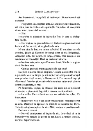 372 Jennifer L. A rmentrout
Am încremenit, incapabilă să mai respir. Să mai moară alţi
oameni?
— Nu putem să acceptăm asta. M-am întors spre Daemon,
cât mi-a permis centura de siguranţă. Nu putem să acceptăm
că vor muri oameni din cauza...
— Ştiu.y
Hotărârea lui Daemon se vedea din felul în care îsi îndes-y y
tase fălcile.
— Dar nici nu ne putem întoarce. Trebuie să plecăm de aici
înainte să fim nevoiţi să ne gândim la asta.
M-am uitat la Luc, cu inima bubuind. El nu părea aşa de
convins. Ştiam că Daemon încearcă doar să mă liniştească.
Apreciam asta, dar acum, pe lângă groază, mai aveam şi un
sentiment de vinovăţie. Dacă ar mai muri cineva...
— Nu face asta, mi-a spus Daemon încet. Ştiu la ce te gân­
deşti. Nu face asta.y
— Cum aş putea să nu mă gândesc la aşa ceva?
Daemon nu avea niciun răspuns. Groaza aia sinistră era ca
o prăpastie care se lărgea pe măsură ce ne apropiam de oraşul
care prindea viaţă acum, la lăsarea serii. Dar neonul roşu şi
albastru al firmelor şi jocurile de lumini nu mi se mai păreau
acum atrăgătoare, ci reci.
Pe Boulevard, traficul se blocase, era acolo un şir nesfârşit
de maşini - părea mai degrabă o parcare decât o stradă.
— La naiba. Paris a lovit nervos cu mâinile în volan. Ce
inoportun.
— Inoportun? Nici n-am auzit vreun cuvânt mai nepotrivit
ca ăsta. Daemon se agăţase cu mâinile de scaunul lui Paris.
Trebuie să ieşim neapărat de aici. Altfel suntem o pradă uşoară.
Paris s-a strâmbat.
— Nu văd cum putem să ieşim de aici, doar dacă ai tu în
buzunar vreo maşină pe pernă de aer. Există drumuri laterale,
dar mai departe de aici.
 