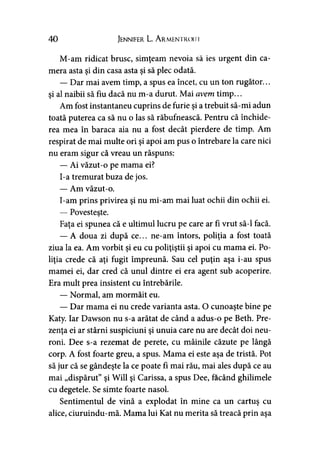40 Jennifer L. A rmentroiji
M-am ridicat brusc, simţeam nevoia să ies urgent din ca­
mera asta şi din casa asta şi să plec odată.
— Dar mai avem timp, a spus ea încet, cu un ton rugător...
şi al naibii să fiu dacă nu m-a durut. Mai avem timp...
Am fost instantaneu cuprins de furie şi a trebuit să-mi adun
toată puterea ca să nu o las să răbufnească. Pentru că închide­
rea mea în baraca aia nu a fost decât pierdere de timp. Am
respirat de mai multe ori şi apoi am pus o întrebare la care nici
nu eram sigur că vreau un răspuns:
— Ai văzut-o pe mama ei?
I-a tremurat buza de jos.
— Am văzut-o.
I-am prins privirea şi nu mi-am mai luat ochii din ochii ei.
— Povesteşte.
Faţa ei spunea că e ultimul lucru pe care ar fi vrut să-l facă.
— A doua zi după ce... ne-am întors, poliţia a fost toată
ziua la ea. Am vorbit şi eu cu poliţiştii şi apoi cu mama ei. Po­
liţia crede că aţi fugit împreună. Sau cel puţin aşa i-au spus
mamei ei, dar cred că unul dintre ei era agent sub acoperire.
Era mult prea insistent cu întrebările.
— Normal, am mormăit eu.
— Dar mama ei nu crede varianta asta. O cunoaşte bine pe
Katy. Iar Dawson nu s-a arătat de când a adus-o pe Beth. Pre­
zenţa ei ar stârni suspiciuni şi unuia care nu are decât doi neu­
roni. Dee s-a rezemat de perete, cu mâinile căzute pe lângă
corp. A fost foarte greu, a spus. Mama ei este aşa de tristă. Pot
să jur că se gândeşte la ce poate fi mai rău, mai ales după ce au
mai „dispărut” şi Will şi Carissa, a spus Dee, făcând ghilimele
cu degetele. Se simte foarte nasol.
Sentimentul de vină a explodat în mine ca un cartuş cu
alice, ciuruindu-mă. Mama lui Kat nu merita să treacă prin aşa
 
