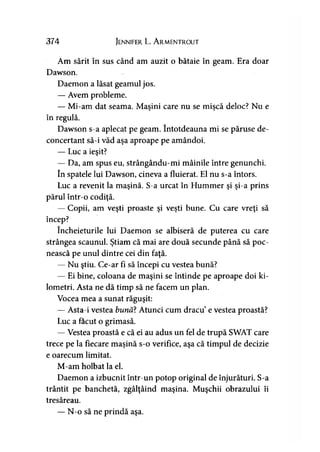 374 Jennifer L. A rmentrout
Am sărit în sus când am auzit o bătaie în geam. Era doar
Dawson.
Daemon a lăsat geamul jos.
— Avem probleme.
— Mi-am dat seama. Maşini care nu se mişcă deloc? Nu e
în regulă.
Dawson s-a aplecat pe geam. întotdeauna mi se păruse de­
concertant să-i văd aşa aproape pe amândoi.
— Luc a ieşit?
— Da, am spus eu, strângându-mi mâinile între genunchi.
în spatele lui Dawson, cineva a fluierat. El nu s-a întors.
Luc a revenit la maşină. S-a urcat în Hummer şi şi-a prins
părul într-o codiţă.
— Copii, am veşti proaste şi veşti bune. Cu care vreţi să
încep?
încheieturile lui Daemon se albiseră de puterea cu care
strângea scaunul. Ştiam că mai are două secunde până să poc­
nească pe unul dintre cei din faţă.
— Nu ştiu. Ce-ar fi să începi cu vestea bună?
— Ei bine, coloana de maşini se întinde pe aproape doi ki­
lometri. Asta ne dă timp să ne facem un plan.
Vocea mea a sunat răguşit:
— Asta-i vestea bună? Atunci cum dracu’e vestea proastă?
Luc a făcut o grimasă.
— Vestea proastă e că ei au adus un fel de trupă SWAT care
trece pe la fiecare maşină s-o verifice, aşa că timpul de decizie
e oarecum limitat.
M-am holbat la el.
Daemon a izbucnit într-un potop original de înjurături. S-a
trântit pe banchetă, zgâlţâind maşina. Muşchii obrazului îi
tresăreau.
— N-o să ne prindă aşa.
 