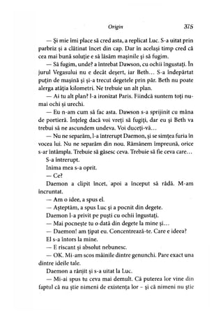 Origin 375
— Şi mie îmi place să cred asta, a replicat Luc. S-a uitat prin
parbriz şi a clătinat încet din cap. Dar în acelaşi timp cred că
cea mai bună soluţie e să lăsăm maşinile şi să fugim.
— Să fugim, unde? a întrebat Dawson, cu ochii îngustaţi. în
jurul Vegasului nu e decât deşert, iar Beth... S-a îndepărtat
puţin de maşină şi şi-a trecut degetele prin păr. Beth nu poate
alerga atâţia kilometri. Ne trebuie un alt plan.
— Ai tu alt plan? l-a ironizat Paris. Fiindcă suntem toţi nu­
mai ochi si urechi.
— Eu n-am cum să fac asta. Dawson s-a sprijinit cu mâna
de portieră. înţeleg dacă voi vreţi să fugiţi, dar eu şi Beth va
trebui să ne ascundem undeva. Voi duceţi-vă...
— Nu ne separăm, l-a întrerupt Daemon, şi se simţea furia în
vocea lui. Nu ne separăm din nou. Rămânem împreună, orice
s-ar întâmpla. Trebuie să găsesc ceva. Trebuie să fie ceva care...
S-a întrerupt.
Inima mea s-a oprit.
— Ce?
Daemon a clipit încet, apoi a început să râdă. M-am
încruntat.
— Am o idee, a spus el.
— Aşteptăm, a spus Luc şi a pocnit din degete.
Daemon l-a privit pe puşti cu ochii îngustaţi.
— Mai pocneşte tu o dată din degete la mine şi...
— Daemon! am ţipat eu. Concentrează-te. Care e ideea?
El s-a întors la mine.
— E riscant si absolut nebunesc.
— OK. Mi-am scos mâinile dintre genunchi. Pare exact una
dintre ideile tale.
Daemon a rânjit şi s-a uitat la Luc.
— Mi-ai spus tu ceva mai demult. Că puterea lor vine din
faptul că nu ştie nimeni de existenţa lor - şi că nimeni nu ştie
 