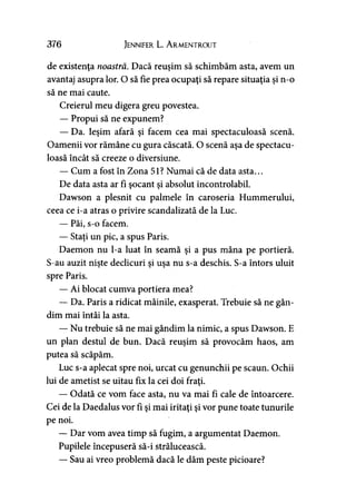 376 Jennifer L. A rmentrout
de existenţa noastră. Dacă reuşim să schimbăm asta, avem un
avantaj asupra lor. O să fie prea ocupaţi să repare situaţia şi n-o
să ne mai caute.
Creierul meu digera greu povestea.
— Propui să ne expunem?
— Da. Ieşim afară şi facem cea mai spectaculoasă scenă.
Oamenii vor rămâne cu gura căscată. O scenă aşa de spectacu­
loasă încât să creeze o diversiune.
— Cum a fost în Zona 51? Numai că de data asta...
De data asta ar fi şocant şi absolut incontrolabil.
Dawson a plesnit cu palmele în caroseria Hummerului,
ceea ce i-a atras o privire scandalizată de la Luc.
— Păi, s-o facem.
— Staţi un pic, a spus Paris.
Daemon nu l-a luat în seamă şi a pus mâna pe portieră.
S-au auzit nişte declicuri şi uşa nu s-a deschis. S-a întors uluit
spre Paris.
— Ai blocat cumva portiera mea?
— Da. Paris a ridicat mâinile, exasperat. Trebuie să ne gân­
dim mai întâi la asta.
— Nu trebuie să ne mai gândim la nimic, a spus Dawson. E
un plan destul de bun. Dacă reuşim să provocăm haos, am
putea să scăpăm.
Luc s-a aplecat spre noi, urcat cu genunchii pe scaun. Ochii
lui de ametist se uitau fix la cei doi fraţi.
— Odată ce vom face asta, nu va mai fi cale de întoarcere.
Cei de la Daedalus vor fi şi mai iritaţi şi vor pune toate tunurile
pe noi.
— Dar vom avea timp să fugim, a argumentat Daemon.
Pupilele începuseră să-i strălucească.
— Sau ai vreo problemă dacă le dăm peste picioare?
 
