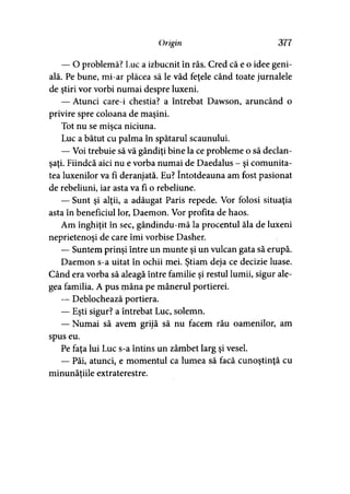 Origin 377
— O problemă? Luc a izbucnit în râs. Cred că e o idee geni­
ală. Pe bune, mi-ar plăcea să le văd feţele când toate jurnalele
de ştiri vor vorbi numai despre luxeni.
— Atunci care-i chestia? a întrebat Dawson, aruncând o
privire spre coloana de maşini.
Tot nu se mişca niciuna.
Luc a bătut cu palma în spătarul scaunului.
— Voi trebuie să vă gândiţi bine la ce probleme o să declan­
şaţi. Fiindcă aici nu e vorba numai de Daedalus - şi comunita­
tea luxenilor va fi deranjată. Eu? întotdeauna am fost pasionat
de rebeliuni, iar asta va fi o rebeliune.
— Sunt şi alţii, a adăugat Paris repede. Vor folosi situaţia
asta în beneficiul lor, Daemon. Vor profita de haos.
Am înghiţit în sec, gândindu-mă la procentul ăla de luxeni
neprietenoşi de care îmi vorbise Dasher.
— Suntem prinşi între un munte şi un vulcan gata să erupă.
Daemon s-a uitat în ochii mei. Ştiam deja ce decizie luase.
Când era vorba să aleagă între familie şi restul lumii, sigur ale­
gea familia. A pus mâna pe mânerul portierei.
— Deblochează portiera.
— Eşti sigur? a întrebat Luc, solemn.
— Numai să avem grijă să nu facem rău oamenilor, am
spus eu.
Pe faţa lui Luc s-a întins un zâmbet larg şi vesel.
— Păi, atunci, e momentul ca lumea să facă cunoştinţă cu
minunăţiile extraterestre.
 
