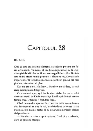 Capitolul 28
DAEMON
Cred că asta era cea mai dementă cascadorie pe care am fa-
cut-o vreodată. Nu numai că îmi băteam joc de cei de la Dae-
dalus şi de la MA, dar încălcăm toate regulile luxenilor. Decizia
asta nu mă afecta numai pe mine, îi afecta pe toţi. Ceva aşa de
important ar fi trebuit să mă facă să şovăi un pic. Să mă mai
gândesc, să caut un alt plan.
Dar nu era timp. Matthew... Matthew ne trădase, iar noi
eram acum gata să fim prinşi.
Cum am mai spus, aş fi fost în stare să dau foc universului
doar ca s-o ştiu pe Kat în siguranţă. La fel aş fi făcut şi pentru
familia mea. Diferit ar fi fost doar focul.
Când ne-am dus spre Archer, care era tot la volan, lumea
deja începuse să se uite la noi, întrebându-se de ce ne lăsăm
maşina acolo. Numai faptul că eu şi Dawson mergeam alături
atrăgea atenţia.
— Ştiu deja. Archer a oprit motorul. Cred că e o nebunie,
dar s-ar putea să meargă.
 