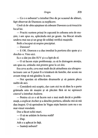 Origin 379
— Ce e o nebunie? a întrebat Dee de pe scaunul de alături,
fapt observat de Daemon cu neplăcere.
Cred că de-abia aşteptase să coboare Dawson ca să treacă în
locul lui.
— Practic suntem prinşi în capcană în coloana asta de ma­
şini, i-am spus eu, aplecându-mă pe geam. Au blocat strada
undeva mai sus şi un grup de soldaţi verifică maşinile.
Beth a început să respire precipitat.
— Dawson?
— E OK. Dawson s-a dus imediat la portiera din spate şi a
deschis-o. Vino aici.
Ea s-a dat jos din SUV şi s-a lipit de el.
— O să facem nişte problemuţe, ca să le distragem atenţia,
am spus eu, uitându-mă printre gene la cei doi.
Era ceva acolo, ceva mai mult decât atitudinea aia ultrapro-
tectoare care ar fi putut fi o trăsătură de familie, dar acum nu
aveam timp să mă gândesc la asta.
— Noi sperăm să eliberăm drumurile şi să putem pleca
naibii de aici.
— Consideră-mă sceptic, dar cum zici tu să dăm la o parte
grămada asta de maşini şi să plecăm fără să ne oprească
cineva? a întrebat Andrew.
— Pentru că ce o să facem noi e mai mult decât o proble-
muţă, a explicat Archer şi a deschis portiera, silindu-mă să mă
dau înapoi. O să aprindem în Vegas nişte lumini cum nu s-au
mai văzut vreodată.
Dee a făcut ochii mari.
— O să ne arătăm în forma reală?
— Dap.
Ash s-a aplecat în faţă.
— Sunteţi nebuni?
 
