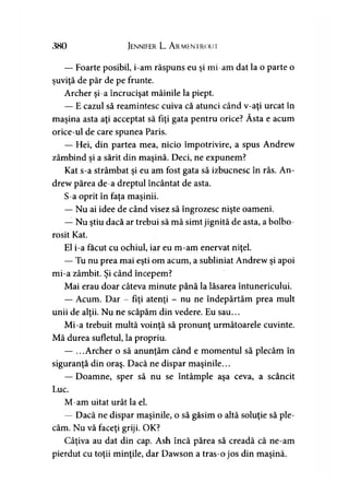 380 Jennifer L. A rmentroui
— Foarte posibil, i-am răspuns eu şi mi-am dat la o parte o
şuviţă de păr de pe frunte.
Archer şi-a încrucişat mâinile la piept.
— E cazul să reamintesc cuiva că atunci când v-aţi urcat în
w
maşina asta aţi acceptat să fiţi gata pentru orice? Asta e acum
orice-ul de care spunea Paris.
— Hei, din partea mea, nicio împotrivire, a spus Andrew
zâmbind şi a sărit din maşină. Deci, ne expunem?
Kat s-a strâmbat şi eu am fost gata să izbucnesc în râs. An­
drew părea de-a dreptul încântat de asta.
S-a oprit în faţa maşinii.
— Nu ai idee de când visez să îngrozesc nişte oameni.
— Nu ştiu dacă ar trebui să mă simt jignită de asta, a bolbo­
rosit Kat.
El i-a făcut cu ochiul, iar eu m-am enervat niţel.
— Tu nu prea mai eşti om acum, a subliniat Andrew şi apoi
mi-a zâmbit. Şi când începem?
Mai erau doar câteva minute până la lăsarea întunericului.
— Acum. Dar - fiţi atenţi - nu ne îndepărtăm prea mult
unii de alţii. Nu ne scăpăm din vedere. Eu sau...
Mi-a trebuit multă voinţă să pronunţ următoarele cuvinte.
Mă durea sufletul, la propriu.
— ...Archer o să anunţăm când e momentul să plecăm în
siguranţă din oraş. Dacă ne dispar maşinile...
— Doamne, sper să nu se întâmple aşa ceva, a scâncit
Luc.
M-am uitat urât la el.
— Dacă ne dispar maşinile, o să găsim o altă soluţie să ple­
căm. Nu vă faceţi griji. OK?
Câţiva au dat din cap. Ash încă părea să creadă că ne-am
pierdut cu toţii minţile, dar Dawson a tras-o jos din maşină.
 
