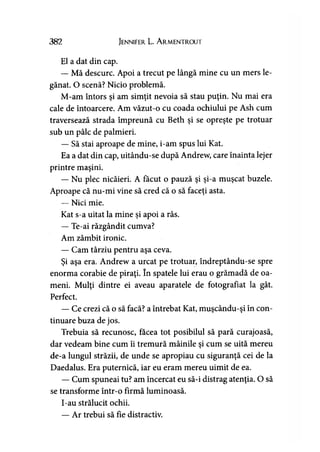 382 Jennifer L. A rmentrout
El a dat din cap.
— Mă descurc. Apoi a trecut pe lângă mine cu un mers le­
gănat. O scenă? Nicio problemă.
M-am întors şi am simţit nevoia să stau puţin. Nu mai era
cale de întoarcere. Am văzut-o cu coada ochiului pe Ash cum
traversează strada împreună cu Beth şi se opreşte pe trotuar
sub un pâlc de palmieri.
— Să stai aproape de mine, i-am spus lui Kat.
Ea a dat din cap, uitându-se după Andrew, care înainta lejer
printre maşini.
— Nu plec nicăieri. A făcut o pauză şi şi-a muşcat buzele.
Aproape că nu-mi vine să cred că o să faceţi asta.
— Nici mie.
Kat s-a uitat la mine şi apoi a râs.
— Te-ai răzgândit cumva?
Am zâmbit ironic.
— Cam târziu pentru aşa ceva.
Şi aşa era. Andrew a urcat pe trotuar, îndreptându-se spre
enorma corabie de piraţi. în spatele lui erau o grămadă de oa­
meni. Mulţi dintre ei aveau aparatele de fotografiat la gât.
Perfect.
— Ce crezi că o să facă? a întrebat Kat, muşcându-şi în con­
tinuare buza de jos.
Trebuia să recunosc, facea tot posibilul să pară curajoasă,
dar vedeam bine cum îi tremură mâinile şi cum se uită mereu
de-a lungul străzii, de unde se apropiau cu siguranţă cei de la
Daedalus. Era puternică, iar eu eram mereu uimit de ea.
— Cum spuneai tu? am încercat eu să-i distrag atenţia. O să
se transforme într-o firmă luminoasă.
I-au strălucit ochii.
— Ar trebui să fie distractiv.
 