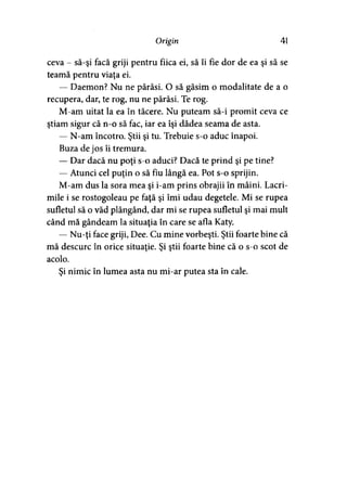 Origin 41
ceva - să-şi facă griji pentru fiica ei, să îi fie dor de ea şi să se
teamă pentru viaţa ei.
— Daemon? Nu ne părăsi. O să găsim o modalitate de a o
recupera, dar, te rog, nu ne părăsi. Te rog.
M-am uitat la ea în tăcere. Nu puteam să-i promit ceva ce
ştiam sigur că n-o să fac, iar ea îşi dădea seama de asta.
— N-am încotro. Ştii şi tu. Trebuie s-o aduc înapoi.
Buza de jos îi tremura.
— Dar dacă nu poţi s-o aduci? Dacă te prind şi pe tine?
— Atunci cel puţin o să fiu lângă ea. Pot s-o sprijin.
M-am dus la sora mea şi i-am prins obrajii în mâini. Lacri­
mile i se rostogoleau pe faţă şi îmi udau degetele. Mi se rupea
sufletul să o văd plângând, dar mi se rupea sufletul şi mai mult
când mă gândeam la situaţia în care se afla Katy.
— Nu-ţi face griji, Dee. Cu mine vorbeşti. Ştii foarte bine că
mă descurc în orice situaţie. Şi ştii foarte bine că o s-o scot de
acolo.
Şi nimic în lumea asta nu mi-ar putea sta în cale.
 