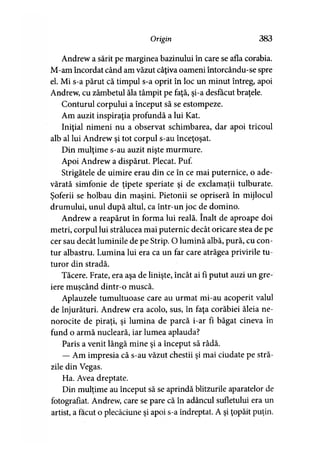 Origin 383
Andrew a sărit pe marginea bazinului în care se afla corabia.
M-am încordat când am văzut câţiva oameni întorcându-se spre
el. Mi s-a părut că timpul s-a oprit în loc un minut întreg, apoi
Andrew, cu zâmbetul ăla tâmpit pe faţă, şi-a desfăcut braţele.
Conturul corpului a început să se estompeze.
Am auzit inspiraţia profundă a lui Kat.
Iniţial nimeni nu a observat schimbarea, dar apoi tricoul
alb al lui Andrew şi tot corpul s-au înceţoşat.
Din mulţime s-au auzit nişte murmure.
Apoi Andrew a dispărut. Plecat. Puf.
Strigătele de uimire erau din ce în ce mai puternice, o ade­
vărată simfonie de ţipete speriate şi de exclamaţii tulburate.
Şoferii se holbau din maşini. Pietonii se opriseră în mijlocul
drumului, unul după altul, ca într-un joc de domino.
Andrew a reapărut în forma lui reală. înalt de aproape doi
metri, corpul lui strălucea mai puternic decât oricare stea de pe
cer sau decât luminile de pe Strip. O lumină albă, pură, cu con­
tur albastru. Lumina lui era ca un far care atrăgea privirile tu­
turor din stradă.
Tăcere. Frate, era aşa de linişte, încât ai fi putut auzi un gre­
iere muşcând dintr-o muscă.>
Aplauzele tumultuoase care au urmat mi-au acoperit valul
de înjurături. Andrew era acolo, sus, în faţa corăbiei ăleia ne­
norocite de piraţi, şi lumina de parcă i-ar fi băgat cineva în
fund o armă nucleară, iar lumea aplauda?
Paris a venit lângă mine şi a început să râdă.
— Am impresia că s-au văzut chestii şi mai ciudate pe stră­
zile din Vegas.
Ha. Avea dreptate.
Din mulţime au început să se aprindă blitzurile aparatelor de
fotografiat. Andrew, care se pare că în adâncul sufletului era un
artist, a făcut o plecăciune şi apoi s-a îndreptat. A şi ţopăit puţin.
 