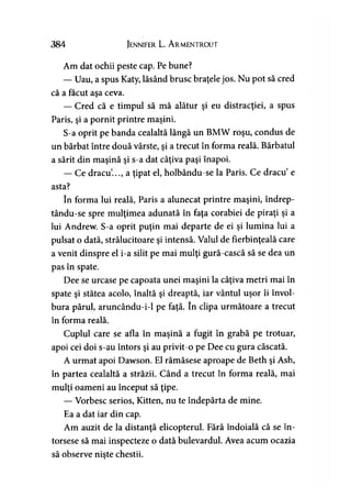 384 Jennifer L. A rmentrout
Am dat ochii peste cap. Pe bune?
— Uau, a spus Katy, lăsând brusc braţele jos. Nu pot să cred
că a făcut aşa ceva.
— Cred că e timpul să mă alătur şi eu distracţiei, a spus
Paris, şi a pornit printre maşini.
S-a oprit pe banda cealaltă lângă un BMW roşu, condus de
un bărbat între două vârste, şi a trecut în forma reală. Bărbatul
a sărit din maşină şi s-a dat câţiva paşi înapoi.
— Ce dracu..., a ţipat el, holbându-se la Paris. Ce dracu e
asta?
în forma lui reală, Paris a alunecat printre maşini, îndrep-
tându-se spre mulţimea adunată în faţa corăbiei de piraţi şi a
lui Andrew. S-a oprit puţin mai departe de ei şi lumina lui a
pulsat o dată, strălucitoare şi intensă. Valul de fierbinţeală care
a venit dinspre el i-a silit pe mai mulţi gură-cască să se dea un
pas în spate.
Dee se urcase pe capoata unei maşini la câţiva metri mai în
spate şi stătea acolo, înaltă şi dreaptă, iar vântul uşor îi învol­
bura părul, aruncându-i-1 pe faţă. în clipa următoare a trecut
în forma reală.
Cuplul care se afla în maşină a fugit în grabă pe trotuar,
apoi cei doi s-au întors şi au privit-o pe Dee cu gura căscată.
A urmat apoi Dawson. El rămăsese aproape de Beth şi Ash,
în partea cealaltă a străzii. Când a trecut în forma reală, mai
mulţi oameni au început să ţipe.
— Vorbesc serios, Kitten, nu te îndepărta de mine.
Ea a dat iar din cap.
Am auzit de la distanţă elicopterul. Fără îndoială că se în­
torsese să mai inspecteze o dată bulevardul. Avea acum ocazia
să observe nişte chestii.
 
