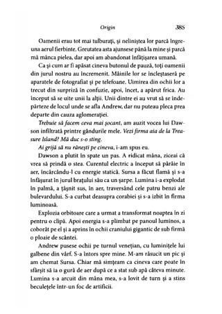 Origin 385
Oamenii erau tot mai tulburaţi, şi neliniştea lor parcă îngre­
una aerul fierbinte. Greutatea asta ajunsese până la mine şi parcă
mă mânca pielea, dar apoi am abandonat înfăţişarea umană.
Ca şi cum ar fi apăsat cineva butonul de pauză, toţi oamenii
din jurul nostru au încremenit. Mâinile lor se încleştaseră pe
aparatele de fotografiat şi pe telefoane. Uimirea din ochii lor a
trecut din surpriză în confuzie, apoi, încet, a apărut frica. Au
început să se uite unii la alţii. Unii dintre ei au vrut să se înde­
părteze de locul unde se afla Andrew, dar nu puteau pleca prea
departe din cauza aglomeraţiei.
Trebuie săfacem ceva mai şocant, am auzit vocea lui Daw-
son infiltrată printre gândurile mele. Vezifirma aia de la Trea-
sure Island? Mă duc s-o sting.
Ai grijă să nu răneşti pe cineva, i-am spus eu.
Dawson a plutit în spate un pas. A ridicat mâna, ziceai că
vrea să prindă o stea. Curentul electric a început să pârâie în
aer, încărcându-1 cu energie statică. Sursa a făcut flamă şi s-a
înfăşurat în jurul braţului său ca un şarpe. Lumina i-a explodat
în palmă, a ţâşnit sus, în aer, traversând cele patru benzi ale
bulevardului. S-a curbat deasupra corăbiei şi s-a izbit în firma
luminoasă.
Explozia orbitoare care a urmat a transformat noaptea în zi
pentru o clipă. Apoi energia s-a plimbat pe panoul luminos, a
coborât pe el şi a aprins în ochii craniului gigantic de sub firmă
o ploaie de scântei.
Andrew pusese ochii pe turnul veneţian, cu luminiţele lui
galbene din vârf. S-a întors spre mine. M-am răsucit un pic şi
am chemat Sursa. Chiar mă simţeam ca cineva care poate în
sfârşit să ia o gură de aer după ce a stat sub apă câteva minute.
Lumina s-a arcuit din mâna mea, s-a lovit de turn şi a stins
beculeţele într-un foc de artificii.
 