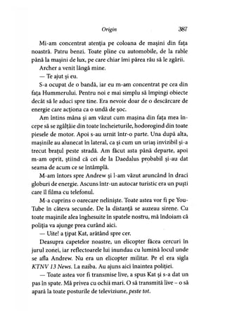 Origin 387
Mi-am concentrat atenţia pe coloana de maşini din faţa
noastră. Patru benzi. Toate pline cu automobile, de la rable
până la maşini de lux, pe care chiar îmi părea rău să le zgârii.
Archer a venit lângă mine.
— Te ajut şi eu.
S-a ocupat de o bandă, iar eu m-am concentrat pe cea din
faţa Hummerului. Pentru noi e mai simplu să împingi obiecte
decât să le aduci spre tine. Era nevoie doar de o descărcare de
energie care acţiona ca o undă de şoc.
Am întins mâna si am văzut cum maşina din fata mea în-> » »
cepe să se zgâlţâie din toate încheieturile, hodorogind din toate
piesele de motor. Apoi s-au urnit într-o parte. Una după alta,
maşinile au alunecat în lateral, ca şi cum un uriaş invizibil şi-a
trecut braţul peste stradă. Am făcut asta până departe, apoi
m-am oprit, ştiind că cei de la Daedalus probabil şi-au dat
seama de acum ce se întâmplă.
M-am întors spre Andrew şi l-am văzut aruncând în draci
globuri de energie. Ascuns într-un autocar turistic era un puşti
care îl filma cu telefonul.
M-a cuprins o oarecare nelinişte. Toate astea vor fi pe You-
Tube în câteva secunde. De la distanţă se auzeau sirene. Cu
toate maşinile alea înghesuite în spatele nostru, mă îndoiam că
poliţia va ajunge prea curând aici.
— Uite! a ţipat Kat, arătând spre cer.
Deasupra capetelor noastre, un elicopter facea cercuri în
jurul zonei, iar reflectoarele lui inundau cu lumină locul unde
se afla Andrew. Nu era un elicopter militar. Pe el era sigla
K TN V13 News. La naiba. Au ajuns aici înaintea poliţiei.
— Toate astea vor fi transmise live, a spus Kat şi s-a dat un
pas în spate. Mă privea cu ochii mari. O să transmită live - o să
apară la toate posturile de televiziune, peste tot.
 