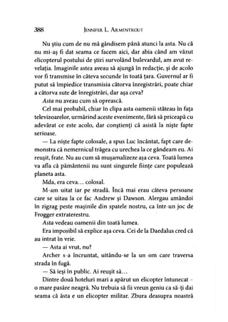 388 Jennifer L. A rmentrout
Nu ştiu cum de nu mă gândisem până atunci la asta. Nu că
nu mi-aş fi dat seama ce facem aici, dar abia când am văzut
elicopterul postului de ştiri survolând bulevardul, am avut re­
velaţia. Imaginile astea aveau să ajungă în redacţie, şi de acolo
vor fi transmise în câteva secunde în toată ţara. Guvernul ar fi
putut să împiedice transmisia câtorva înregistrări, poate chiar
a câtorva sute de înregistrări, dar aşa ceva?
Asta nu aveau cum să oprească.
Cel mai probabil, chiar în clipa asta oamenii stăteau în faţa
televizoarelor, urmărind aceste evenimente, fără să priceapă cu
adevărat ce este acolo, dar conştienţi că asistă la nişte fapte
serioase.
— La nişte fapte colosale, a spus Luc încântat, fapt care de­
monstra că nemernicul trăgea cu urechea la ce gândeam eu. Ai
reuşit, frate. Nu au cum să muşamalizeze aşa ceva. Toată lumea
va afla că pământenii nu sunt singurele fiinţe care populează
planeta asta.
Mda, era ceva... colosal.
M-am uitat iar pe stradă. încă mai erau câteva persoane
care se uitau la ce fac Andrew şi Dawson. Alergau amândoi
în zigzag peste maşinile din spatele nostru, ca într-un joc de
Frogger extraterestru.
Asta vedeau oamenii din toată lumea.
Era imposibil să explice aşa ceva. Cei de la Daedalus cred că
au intrat în vrie.
— Asta ai vrut, nu?
Archer s-a încruntat, uitându-se la un om care traversa
strada în fugă.
— Să ieşi în public. Ai reuşit să...
Dintre două hoteluri mari a apărut un elicopter întunecat -
o mare pasăre neagră. Nu trebuia să fii vreun geniu ca să-ţi dai
seama că ăsta e un elicopter militar. Zbura deasupra noastră
 