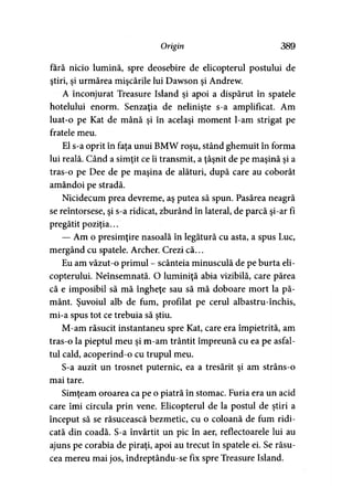 Origin 389
fără nicio lumină, spre deosebire de elicopterul postului de
ştiri, şi urmărea mişcările lui Dawson şi Andrew.
A înconjurat Treasure Island şi apoi a dispărut în spatele
hotelului enorm. Senzaţia de nelinişte s-a amplificat. Am
luat-o pe Kat de mână şi în acelaşi moment l-am strigat pe
fratele meu.
El s-a oprit în faţa unui BMW roşu, stând ghemuit în forma
lui reală. Când a simţit ce îi transmit, a ţâşnit de pe maşină şi a
tras-o pe Dee de pe maşina de alături, după care au coborât
amândoi pe stradă.
Nicidecum prea devreme, aş putea să spun. Pasărea neagră
se reîntorsese, şi s-a ridicat, zburând în lateral, de parcă şi-ar fi
pregătit poziţia...
— Am o presimţire nasoală în legătură cu asta, a spus Luc,
mergând cu spatele. Archer. Crezi că...
Eu am văzut-o primul - scânteia minusculă de pe burta eli­
copterului. Neînsemnată. O luminiţă abia vizibilă, care părea
că e imposibil să mă îngheţe sau să mă doboare mort la pă­
mânt. Şuvoiul alb de fum, profilat pe cerul albastru-închis,
mi-a spus tot ce trebuia să ştiu.
M-am răsucit instantaneu spre Kat, care era împietrită, am
tras-o la pieptul meu şi m-am trântit împreună cu ea pe asfal­
tul cald, acoperind-o cu trupul meu.
S-a auzit un trosnet puternic, ea a tresărit şi am strâns-o
mai tare.
Simţeam oroarea ca pe o piatră în stomac. Furia era un acid
care îmi circula prin vene. Elicopterul de la postul de ştiri a
început să se răsucească bezmetic, cu o coloană de fum ridi­
cată din coadă. S-a învârtit un pic în aer, reflectoarele lui au
ajuns pe corabia de piraţi, apoi au trecut în spatele ei. Se răsu­
cea mereu mai jos, îndreptându-se fix spre Treasure Island.
 