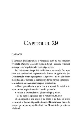 Capitolul 29
DAEMON
S-a instalat imediat panica, o panică aşa cum nu mai văzusem
vreodată. Oamenii ieşeau în fugă din hotel - cei care reuşiseră
să scape se împrăştiau în curte şi pe străzi.
Am ridicat-o de jos pe Kat, tot în forma mea reală. Ea a spus
ceva, dar cuvintele ei se pierdeau în haosul de ţipete din jur.
Dumnezeule. Nu m-aş fi aşteptat la aşa ceva - nu mă gândisem
niciodată că ar face rău şi oamenilor, dar se pare că subestima­
sem determinarea cu care îşi apără ei secretele.
— Dar e prea târziu, a spus Luc şi a apucat de mână o fe­
meie care se împiedicase şi căzuse în genunchi.
A ridicat-o. Obrazul ei era plin de sânge şi arsuri.
— N-au cum să oprească ce s-a văzut deja. Şi, uite.
M-am răsucit şi am întors-o cu mine şi pe Kat. Se uitase
prea mult la faţa desfigurată a femeii. Bărbatul care fusese în
maşina pe care se urcase Dee încă mai filma totul - pe noi - cu
telefonul.
 