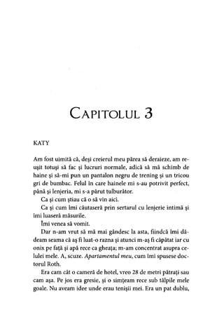 Capitolul 3
KATY
Am fost uimită că, deşi creierul meu părea să deraieze, am re­
uşit totuşi să fac şi lucruri normale, adică să mă schimb de
haine şi să-mi pun un pantalon negru de trening şi un tricou
gri de bumbac. Felul în care hainele mi s-au potrivit perfect,
până şi lenjeria, mi s-a părut tulburător.
Ca şi cum ştiau că o să vin aici.
Ca şi cum îmi căutaseră prin sertarul cu lenjerie intimă şi
îmi luaseră măsurile.
îmi venea să vomit.
Dar n-am vrut să mă mai gândesc la asta, fiindcă îmi dă­
deam seama că aş fi luat-o razna şi atunci m-aş fi căpătat iar cu
onix pe faţă şi apă rece ca gheaţa; m-am concentrat asupra ce­
lulei mele. A, scuze. Apartamentul meu, cum îmi spusese doc­
torul Roth.
Era cam cât o cameră de hotel, vreo 28 de metri pătraţi sau
cam aşa. Pe jos era gresie, şi o simţeam rece sub tălpile mele
goale. Nu aveam idee unde erau tenişii mei. Era un pat dublu.
 