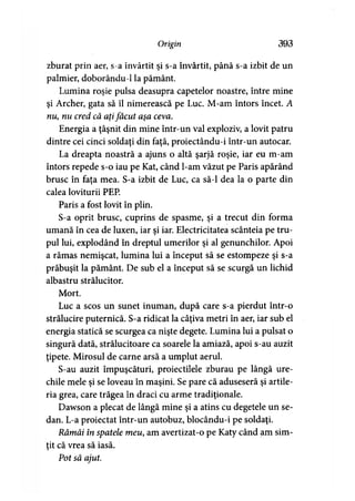 Origin 393
zburat prin aer, s-a învârtit şi s-a învârtit, până s-a izbit de un
palmier, doborându-1 la pământ.
Lumina roşie pulsa deasupra capetelor noastre, între mine
şi Archer, gata să îl nimerească pe Luc. M-am întors încet. A
nu, nu cred că aţifăcut aşa ceva.
Energia a ţâşnit din mine într-un val exploziv, a lovit patru
dintre cei cinci soldaţi din faţă, proiectându-i într-un autocar.
La dreapta noastră a ajuns o altă şarjă roşie, iar eu m-am
întors repede s-o iau pe Kat, când l-am văzut pe Paris apărând
brusc în faţa mea. S-a izbit de Luc, ca să-l dea la o parte din
calea loviturii PEP.
Paris a fost lovit în plin.
S-a oprit brusc, cuprins de spasme, şi a trecut din forma
umană în cea de luxen, iar şi iar. Electricitatea scânteia pe tru­
pul lui, explodând în dreptul umerilor şi al genunchilor. Apoi
a rămas nemişcat, lumina lui a început să se estompeze şi s-a
prăbuşit la pământ. De sub el a început să se scurgă un lichid
albastru strălucitor.
Mort.
Luc a scos un sunet inuman, după care s-a pierdut într-o
strălucire puternică. S-a ridicat la câţiva metri în aer, iar sub el
energia statică se scurgea ca nişte degete. Lumina lui a pulsat o
singură dată, strălucitoare ca soarele la amiază, apoi s-au auzit
ţipete. Mirosul de carne arsă a umplut aerul.
S-au auzit împuşcături, proiectilele zburau pe lângă ure­
chile mele şi se loveau în maşini. Se pare că aduseseră şi artile­
ria grea, care trăgea în draci cu arme tradiţionale.
Dawson a plecat de lângă mine şi a atins cu degetele un se-
dan. L-a proiectat într-un autobuz, blocându-i pe soldaţi.
Rămâi în spatele meu, am avertizat-o pe Katy când am sim­
ţit că vrea să iasă.
Pot să ajut.
 