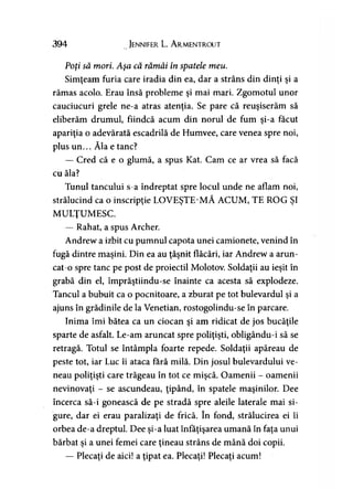 394 Jennifer L A rmentrout
Poţi să mori. Aşa că rămâi în spatele meu.
Simţeam furia care iradia din ea, dar a strâns din dinţi şi a
rămas acolo. Erau însă probleme şi mai mari. Zgomotul unor
cauciucuri grele ne-a atras atenţia. Se pare că reuşiserăm să
eliberăm drumul, fiindcă acum din norul de fum şi-a făcut
apariţia o adevărată escadrilă de Humvee, care venea spre noi,
plus un... Ăla e tanc?
— Cred că e o glumă, a spus Kat. Cam ce ar vrea să facă
cu ăla?
Tunul tancului s-a îndreptat spre locul unde ne aflam noi,
strălucind ca o inscripţie LOVEŞTE-MĂ ACUM, TE ROG ŞI
MULŢUMESC.
— Rahat, a spus Archer.
Andrew a izbit cu pumnul capota unei camionete, venind în
fugă dintre maşini. Din ea au ţâşnit flăcări, iar Andrew a arun­
cat-o spre tanc pe post de proiectil Molotov. Soldaţii au ieşit în
grabă din el, împrăştiindu-se înainte ca acesta să explodeze.
Tancul a bubuit ca o pocnitoare, a zburat pe tot bulevardul şi a
ajuns în grădinile de la Venetian, rostogolindu-se în parcare.
Inima îmi bătea ca un ciocan şi am ridicat de jos bucăţile
sparte de asfalt. Le-am aruncat spre poliţişti, obligându-i să se
retragă. Totul se întâmpla foarte repede. Soldaţii apăreau de
peste tot, iar Luc îi ataca fără milă. Din josul bulevardului ve­
neau poliţişti care trăgeau în tot ce mişcă. Oamenii - oamenii
nevinovaţi - se ascundeau, ţipând, în spatele maşinilor. Dee
încerca să-i gonească de pe stradă spre aleile laterale mai si­
gure, dar ei erau paralizaţi de frică. în fond, strălucirea ei îi
orbea de-a dreptul. Dee şi-a luat înfăţişarea umană în faţa unui
bărbat şi a unei femei care ţineau strâns de mână doi copii.
— Plecaţi de aici! a ţipat ea. Plecaţi! Plecaţi acum!
 