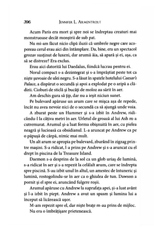 396 Jennifer L. A rmentrout
Acum Paris era mort şi spre noi se îndreptau creaturi mai
monstruoase decât monştrii de sub pat.
Nu mi-am făcut nicio clipă iluzii că umbrele negre care aco­
pereau cerul erau aici din întâmplare. Da, bine, era un spectacol
grozav susţinut de luxeni, dar arumii ăia, să apară şi ei, aşa, ca
să se distreze? Era exclus.
Erau aici datorită lui Daedalus, fiindcă lucrau pentru ei.
Norul compact s-a dezintegrat şi s-a împrăştiat peste tot ca
nişte şuvoaie de ulei negru. S-a lăsat în spatele hotelului Caesar’s
Palace, a dispărut o secundă şi apoi a explodat pe o aripă a clă­
dirii. Cioburi de sticlă şi bucăţi de moloz au sărit în aer.
Am deschis gura să ţip, dar nu a ieşit niciun sunet.
Pe bulevard apăruse un arum care se mişca aşa de repede,
încât nu avea nevoie nici de o secundă ca să ajungă unde voia.
A zburat peste un Hummer şi s-a izbit în Andrew, ridi-
cându-1 la câţiva metri în aer. Urletul de groază al lui Ash m-a
cutremurat. Arumul şi-a luat forma obişnuită în aer, cu pielea
neagră şi lucioasă ca obsidianul. L-a aruncat pe Andrew ca pe
o păpuşă de cârpă, nimic mai mult.
Un alt arum se apropia pe bulevard, zburând în zigzag prin­
tre maşini. S-a ridicat, l-a prins pe Andrew şi s-a aruncat cu el
drept în piscina de la Treasure Island.
Daemon s-a desprins de la sol ca un glob uriaş de lumină,
s-a ridicat în aer şi s-a repezit la celălalt arum, care se îndrepta
spre piscină. S-au izbit unul în altul, un amestec de întuneric şi
lumină, rostogolindu-se în aer ca o ghiulea de tun. Dawson a
pornit şi el spre ei, aruncând fulgere roşii.
Arumul apăruse cu Andrew la suprafaţa apei, şi-a luat avânt
şi l-a izbit în piept. Andrew a avut un spasm şi lumina lui a
început să licărească uşor.
M-am repezit spre el, dar nişte braţe m-au prins de mijloc.
Nu era o îmbrăţişare prietenească.
 