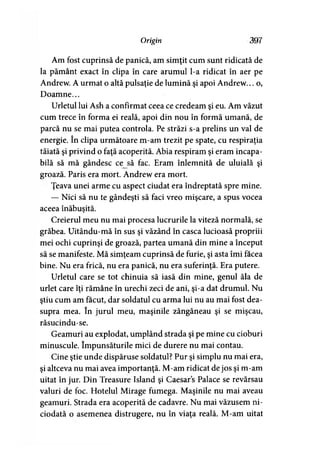 Origin 397
Am fost cuprinsă de panică, am simţit cum sunt ridicată de
la pământ exact în clipa în care arumul l-a ridicat în aer pe
Andrew. A urmat o altă pulsaţie de lumină şi apoi Andrew... o,
Doamne...
Urletul lui Ash a confirmat ceea ce credeam şi eu. Am văzut
cum trece în forma ei reală, apoi din nou în formă umană, de
parcă nu se mai putea controla. Pe străzi s-a prelins un val de
energie. în clipa următoare m-am trezit pe spate, cu respiraţia
tăiată şi privind o faţă acoperită. Abia respiram şi eram incapa­
bilă să mă gândesc cejsă fac. Eram înlemnită de uluială şi
groază. Paris era mort. Andrew era mort.
Ţeava unei arme cu aspect ciudat era îndreptată spre mine.
— Nici să nu te gândeşti să faci vreo mişcare, a spus vocea
aceea înăbuşită.
Creierul meu nu mai procesa lucrurile la viteză normală, se
grăbea. Uitându-mă în sus şi văzând în casca lucioasă propriii
mei ochi cuprinşi de groază, partea umană din mine a început
să se manifeste. Mă simţeam cuprinsă de furie, şi asta îmi facea
bine. Nu era frică, nu era panică, nu era suferinţă. Era putere.
Urletul care se tot chinuia să iasă din mine, genul ăla de
urlet care îţi rămâne în urechi zeci de ani, şi-a dat drumul. Nu
ştiu cum am făcut, dar soldatul cu arma lui nu au mai fost dea­
supra mea. în jurul meu, maşinile zăngăneau şi se mişcau,
răsucindu-se.
Geamuri au explodat, umplând strada şi pe mine cu cioburi
minuscule. împunsăturile mici de durere nu mai contau.
Cine ştie unde dispăruse soldatul? Pur şi simplu nu mai era,
şi altceva nu mai avea importanţă. M-am ridicat de jos şi m-am
uitat în jur. Din Treasure Island şi Caesars Palace se revărsau
valuri de foc. Hotelul Mirage fumega. Maşinile nu mai aveau
geamuri. Strada era acoperită de cadavre. Nu mai văzusem ni­
ciodată o asemenea distrugere, nu în viaţa reală. M-am uitat
 