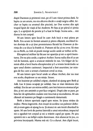 398 Jennifer L. Armentrout
după Daemon şi prietenii mei, pe el l-am văzut prima dată. Se
lupta cu un arum, nu era altceva decât o ceaţă negru-albă. Ar­
cher se lupta cu arumul din piscină, iar Dee scotea din apă
trupul lipsit de viaţă al lui Andrew. Pe faţa şi pe părul ei şiroia
apa. L-a sprijinit de perete şi l-a luat în braţe. Scena asta... mă
durea în tot corpul.
M-am întors spre locul în care Ash încă o mai păzea pe
Beth. Era acum în formă umană şi părea sfâşiată, oscilând în­
tre dorinţa de a-şi ţine promisiunea făcută lui Dawson şi do­
rinţa de a se duce la fratele ei. Puteam să fac şi eu ceva. Să stau
eu cu Beth, ca Ash să poată merge acolo unde ar trebui să fie.
Elicopterul militar îşi făcuse iar apariţia şi mi-a oprit înain­
tarea. De nu ştiu unde, a apărut Archer. Sursa radia din el ca un
val de lumină, apoi a aruncat mâinile în sus. Un fulger de lu­
mină albă a lovit burta elicopterului şi l-a trimis învârtindu-se
spre unul dintre cazinouri. Impactul a fost asurzitor, iar min­
gea de foc care a urmat a luminat cerul ca ziua.
M-am întors spre locul unde se aflase Archer, dar nu mai
era acolo, dispăruse ca un ninja. Iisuse.
Am înaintat pe asfaltul crăpat, căutând să ajung spre Beth şi
Ash. Luc îi ţinea ocupaţi pe soldaţi. Sau ce mai rămăsese din
soldaţi. Era în aer un miros oribil, care îmi întorcea stomacul pe
dos, şi mi-am amintit ce pot face originii. După câte se pare, pe
lista lor de aptitudini ciudate este înscrisă şi incendierea. M-am
chinuit să înaintez pe lângă o camionetă răsturnată.
Beth a întors speriată capul spre mine. Se ţinea strâns de
mijloc. Părea îngrozită. Am reuşit să ocolesc un palmier dobo­
rât şi eram gata să ajung la ea. Şi atunci m-am trezit zburând în
spate. M-am lovit de partea laterală a unui microbuz; impactul
mi-a zguduit tot corpul şi mi-a trântit capul pe spate. Pe şira
spinării mi s-au înfipt cuţite dureroase. Am alunecat în jos, cu
privirea înceţoşată. Mama mă-sii. Ce a durut. Am clipit încet,
 