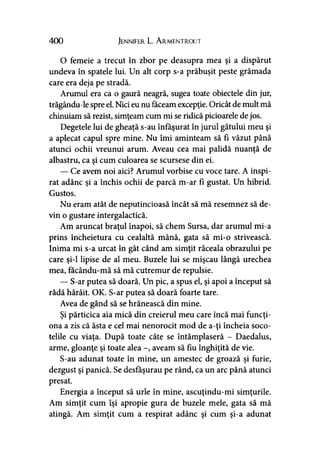 400 Jennifer L. A rmentrout
O femeie a trecut în zbor pe deasupra mea şi a dispărut
undeva în spatele lui. Un alt corp s-a prăbuşit peste grămada
care era deja pe stradă.
Arumul era ca o gaură neagră, sugea toate obiectele din jur,
trăgându-le spre el. Nici eu nu făceam excepţie. Oricât de mult mă
chinuiam să rezist, simţeam cum mi se ridică picioarele de jos.
Degetele lui de gheaţă s-au înfăşurat în jurul gâtului meu şi
a aplecat capul spre mine. Nu îmi aminteam să fi văzut până
atunci ochii vreunui arum. Aveau cea mai palidă nuanţă de
albastru, ca şi cum culoarea se scursese din ei.
— Ce avem noi aici? Arumul vorbise cu voce tare. A inspi­
rat adânc şi a închis ochii de parcă m-ar fi gustat. Un hibrid.
Gustos.
Nu eram atât de neputincioasă încât să mă resemnez să de­
vin o gustare intergalactică.
Am aruncat braţul înapoi, să chem Sursa, dar arumul mi-a
prins încheietura cu cealaltă mână, gata să mi-o strivească.
Inima mi s-a urcat în gât când am simţit răceala obrazului pe
care şi-l lipise de al meu. Buzele lui se mişcau lângă urechea
mea, facându-mă să mă cutremur de repulsie.
— S-ar putea să doară. Un pic, a spus el, şi apoi a început să
râdă hârâit. OK. S-ar putea să doară foarte tare.
Avea de gând să se hrănească din mine.
Şi părticica aia mică din creierul meu care încă mai funcţi­
ona a zis că ăsta e cel mai nenorocit mod de a-ţi încheia soco­
telile cu viaţa. După toate câte se întâmplaseră - Daedalus,
arme, gloanţe şi toate alea -, aveam să fiu înghiţită de vie.
S-au adunat toate în mine, un amestec de groază şi furie,
dezgust şi panică. Se desfăşurau pe rând, ca un arc până atunci
presat.
Energia a început să urle în mine, ascuţindu-mi simţurile.
Am simţit cum îşi apropie gura de buzele mele, gata să mă
atingă. Am simţit cum a respirat adânc şi cum şi-a adunat
 