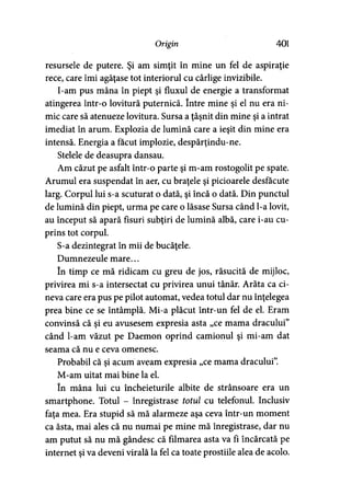Origin 401
resursele de putere. Şi am simţit în mine un fel de aspiraţie
rece, care îmi agăţase tot interiorul cu cârlige invizibile.
I-am pus mâna în piept şi fluxul de energie a transformat
atingerea într-o lovitură puternică. între mine şi el nu era ni­
mic care să atenueze lovitura. Sursa a ţâşnit din mine şi a intrat
imediat în arum. Explozia de lumină care a ieşit din mine era
intensă. Energia a făcut implozie, despărţindu-ne.
Stelele de deasupra dansau.
Am căzut pe asfalt într-o parte şi m-am rostogolit pe spate.
Arumul era suspendat în aer, cu braţele şi picioarele desfăcute
larg. Corpul lui s-a scuturat o dată, şi încă o dată. Din punctul
de lumină din piept, urma pe care o lăsase Sursa când l-a lovit,
au început să apară fisuri subţiri de lumină albă, care i-au cu­
prins tot corpul.
S-a dezintegrat în mii de bucăţele.
Dumnezeule mare...
în timp ce mă ridicam cu greu de jos, răsucită de mijloc,
privirea mi s-a intersectat cu privirea unui tânăr. Arăta ca ci­
neva care era pus pe pilot automat, vedea totul dar nu înţelegea
prea bine ce se întâmplă. Mi-a plăcut într-un fel de el. Eram
convinsă că şi eu avusesem expresia asta „ce mama dracului”
când l-am văzut pe Daemon oprind camionul şi mi-am dat
seama că nu e ceva omenesc.
Probabil că şi acum aveam expresia „ce mama dracului”.
M-am uitat mai bine la el.
în mâna lui cu încheieturile albite de strânsoare era un
smartphone. Totul - înregistrase totul cu telefonul. Inclusiv
faţa mea. Era stupid să mă alarmeze aşa ceva într-un moment
ca ăsta, mai ales că nu numai pe mine mă înregistrase, dar nu
am putut să nu mă gândesc că filmarea asta va fi încărcată pe
internet şi va deveni virală la fel ca toate prostiile alea de acolo.
 